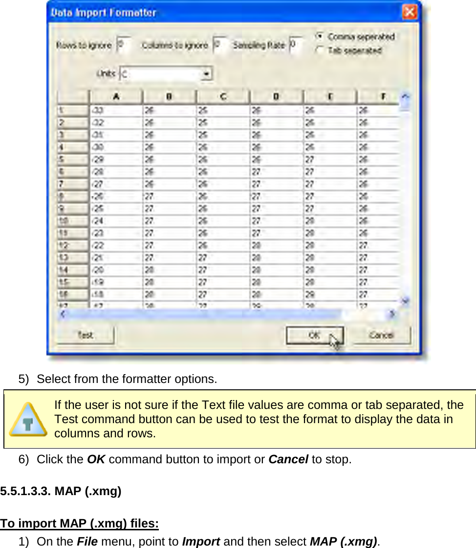        5) Select from the formatter options.  If the user is not sure if the Text file values are comma or tab separated, the Test command button can be used to test the format to display the data in columns and rows. 6) Click the OK command button to import or Cancel to stop.  5.5.1.3.3. MAP (.xmg)  To import MAP (.xmg) files: 1) On the File menu, point to Import and then select MAP (.xmg). 