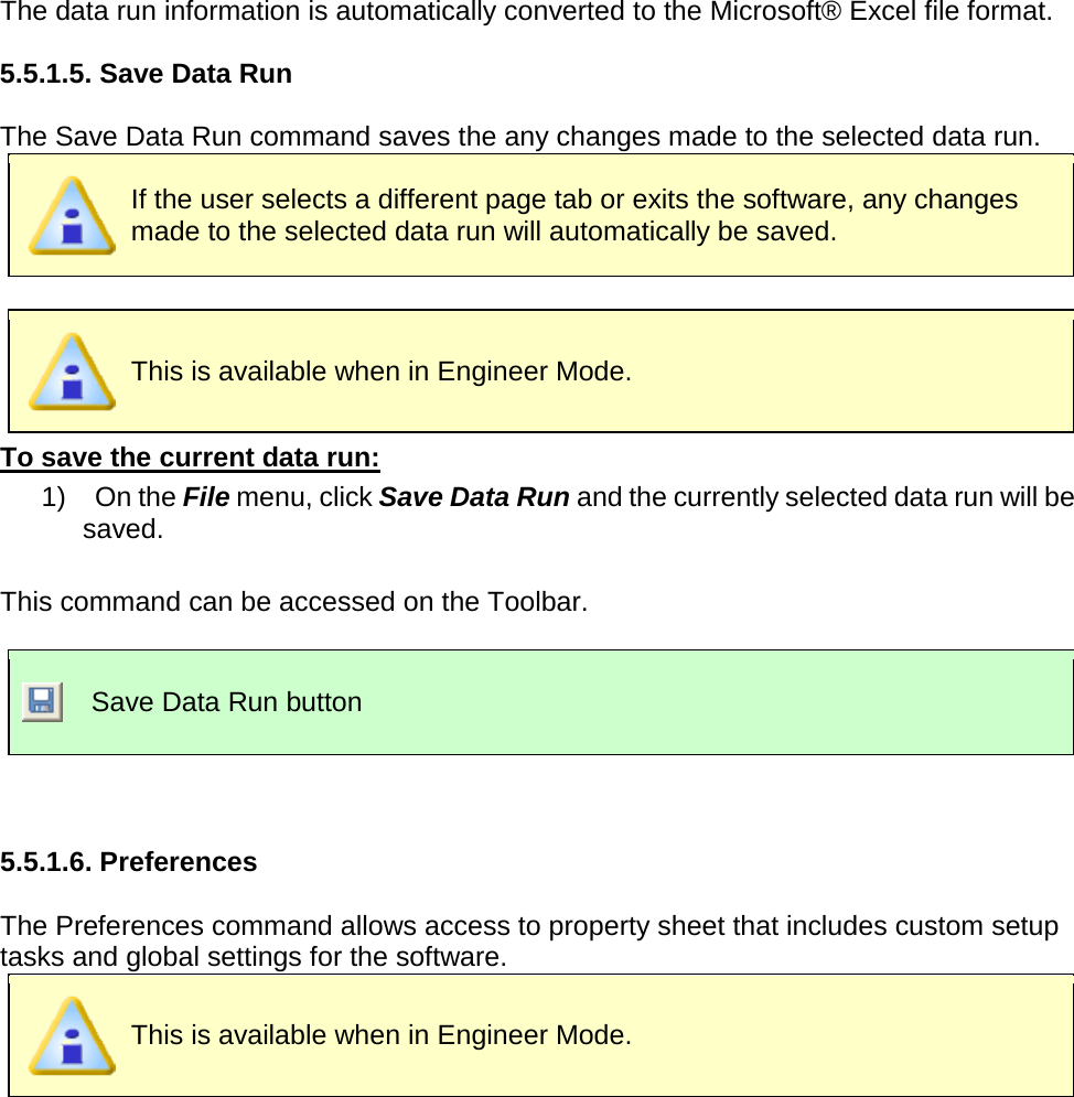       The data run information is automatically converted to the Microsoft® Excel file format.  5.5.1.5. Save Data Run  The Save Data Run command saves the any changes made to the selected data run.    If the user selects a different page tab or exits the software, any changes made to the selected data run will automatically be saved.     This is available when in Engineer Mode. To save the current data run: 1)    On the File menu, click Save Data Run and the currently selected data run will be saved.  This command can be accessed on the Toolbar.   Save Data Run button   5.5.1.6. Preferences  The Preferences command allows access to property sheet that includes custom setup tasks and global settings for the software.  This is available when in Engineer Mode. 