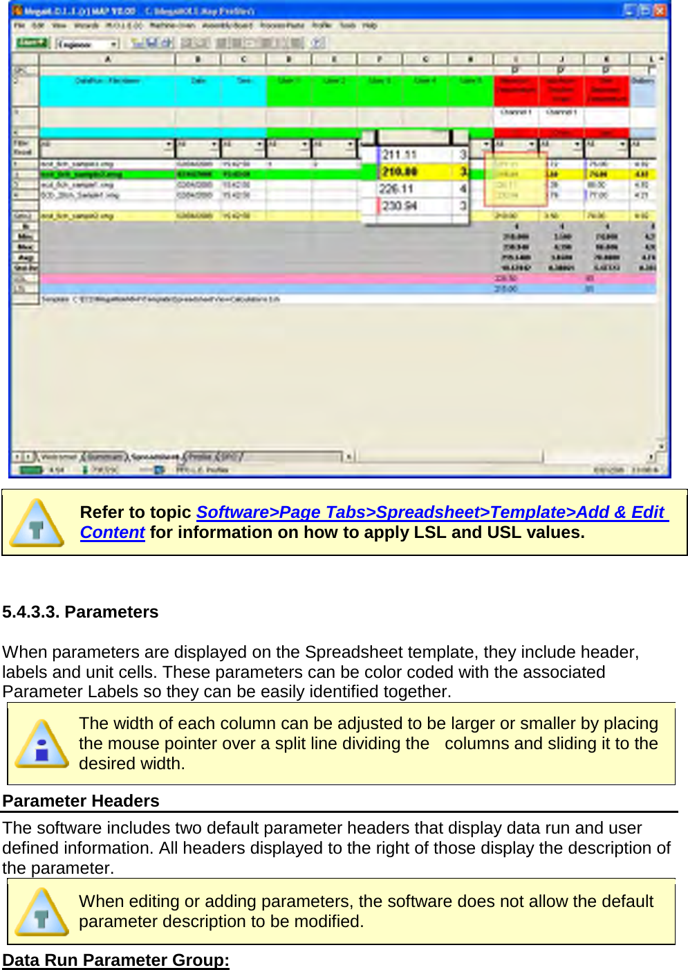         Refer to topic Software&gt;Page Tabs&gt;Spreadsheet&gt;Template&gt;Add &amp; Edit Content for information on how to apply LSL and USL values.   5.4.3.3. Parameters  When parameters are displayed on the Spreadsheet template, they include header, labels and unit cells. These parameters can be color coded with the associated Parameter Labels so they can be easily identified together.  The width of each column can be adjusted to be larger or smaller by placing the mouse pointer over a split line dividing the    columns and sliding it to the desired width. Parameter Headers The software includes two default parameter headers that display data run and user defined information. All headers displayed to the right of those display the description of the parameter.  When editing or adding parameters, the software does not allow the default parameter description to be modified. Data Run Parameter Group: 