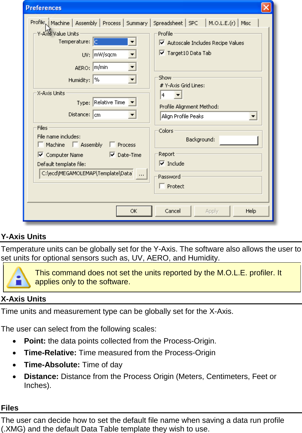        Y-Axis Units Temperature units can be globally set for the Y-Axis. The software also allows the user to set units for optional sensors such as, UV, AERO, and Humidity.    This command does not set the units reported by the M.O.L.E. profiler. It applies only to the software. X-Axis Units Time units and measurement type can be globally set for the X-Axis.  The user can select from the following scales: •  Point: the data points collected from the Process-Origin. •  Time-Relative: Time measured from the Process-Origin •  Time-Absolute: Time of day •  Distance: Distance from the Process Origin (Meters, Centimeters, Feet or Inches).  Files The user can decide how to set the default file name when saving a data run profile (.XMG) and the default Data Table template they wish to use. 