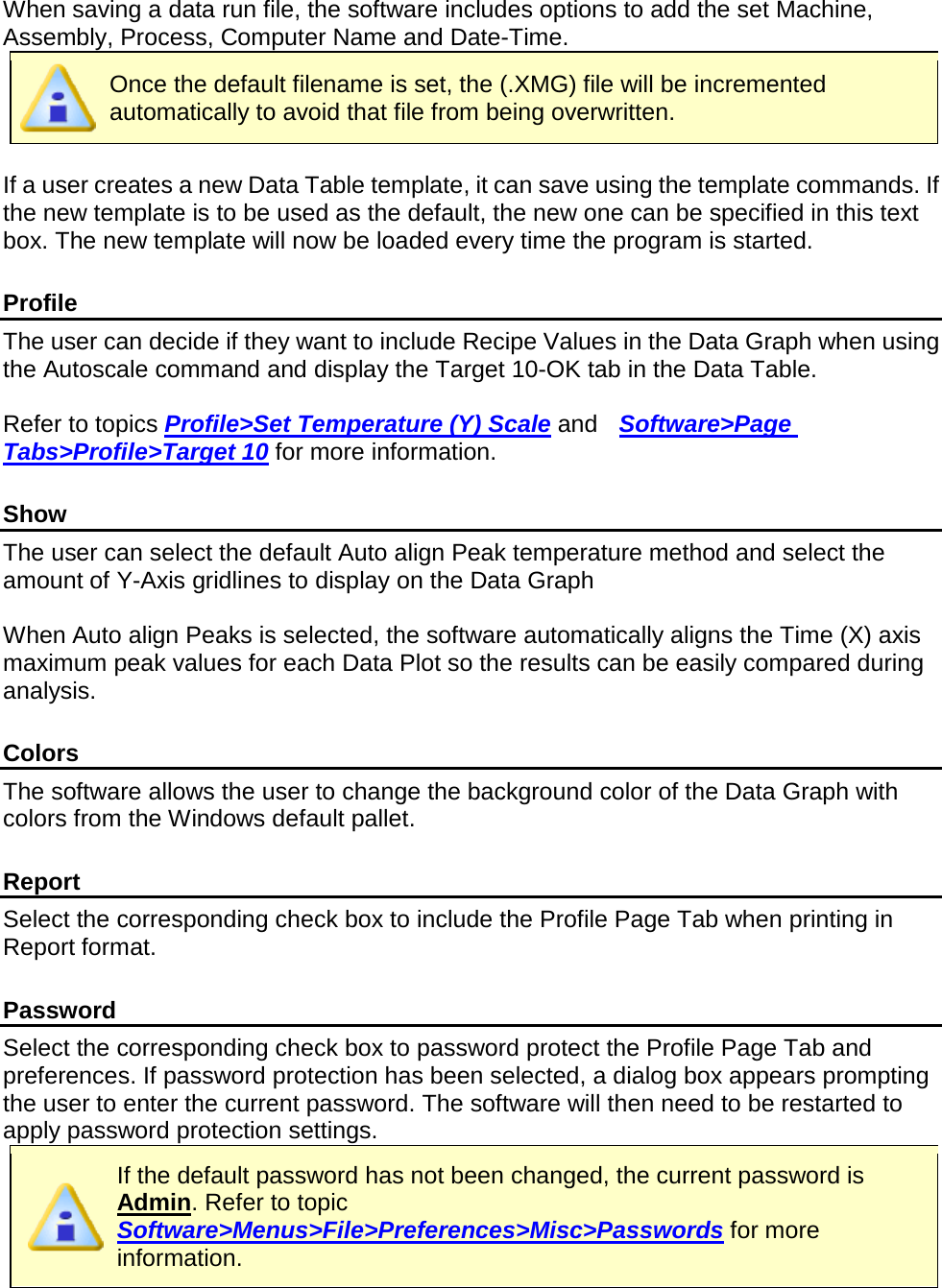        When saving a data run file, the software includes options to add the set Machine, Assembly, Process, Computer Name and Date-Time.  Once the default filename is set, the (.XMG) file will be incremented automatically to avoid that file from being overwritten.  If a user creates a new Data Table template, it can save using the template commands. If the new template is to be used as the default, the new one can be specified in this text box. The new template will now be loaded every time the program is started.  Profile The user can decide if they want to include Recipe Values in the Data Graph when using the Autoscale command and display the Target 10-OK tab in the Data Table.  Refer to topics Profile&gt;Set Temperature (Y) Scale and  Software&gt;Page Tabs&gt;Profile&gt;Target 10 for more information.  Show The user can select the default Auto align Peak temperature method and select the amount of Y-Axis gridlines to display on the Data Graph  When Auto align Peaks is selected, the software automatically aligns the Time (X) axis maximum peak values for each Data Plot so the results can be easily compared during analysis.  Colors The software allows the user to change the background color of the Data Graph with colors from the Windows default pallet.      Report Select the corresponding check box to include the Profile Page Tab when printing in Report format.  Password Select the corresponding check box to password protect the Profile Page Tab and preferences. If password protection has been selected, a dialog box appears prompting the user to enter the current password. The software will then need to be restarted to apply password protection settings.  If the default password has not been changed, the current password is Admin. Refer to topic Software&gt;Menus&gt;File&gt;Preferences&gt;Misc&gt;Passwords for more information. 