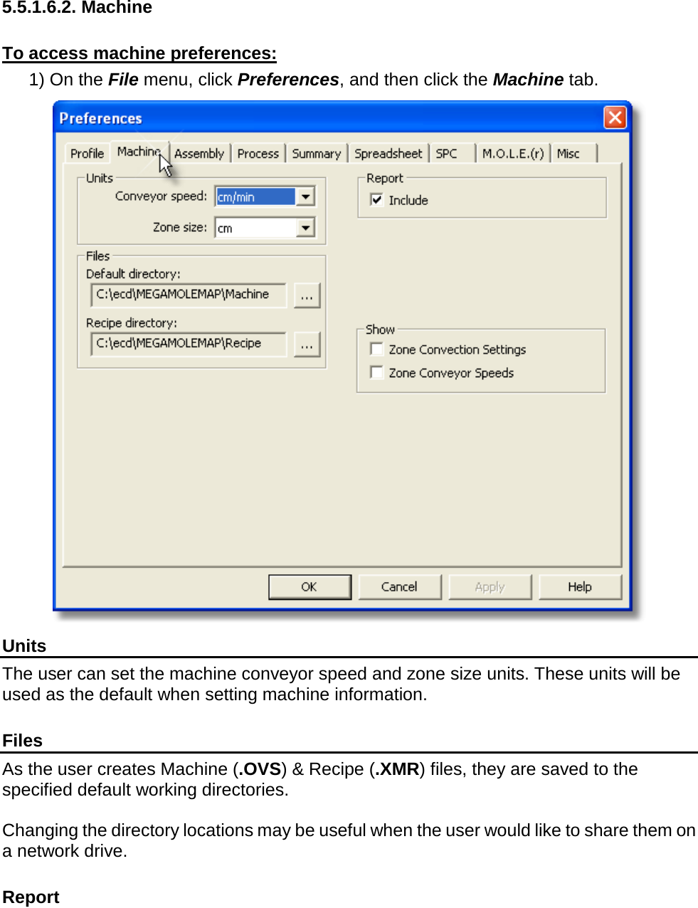           5.5.1.6.2. Machine  To access machine preferences: 1) On the File menu, click Preferences, and then click the Machine tab.  Units The user can set the machine conveyor speed and zone size units. These units will be used as the default when setting machine information.  Files As the user creates Machine (.OVS) &amp; Recipe (.XMR) files, they are saved to the specified default working directories.  Changing the directory locations may be useful when the user would like to share them on a network drive.   Report 