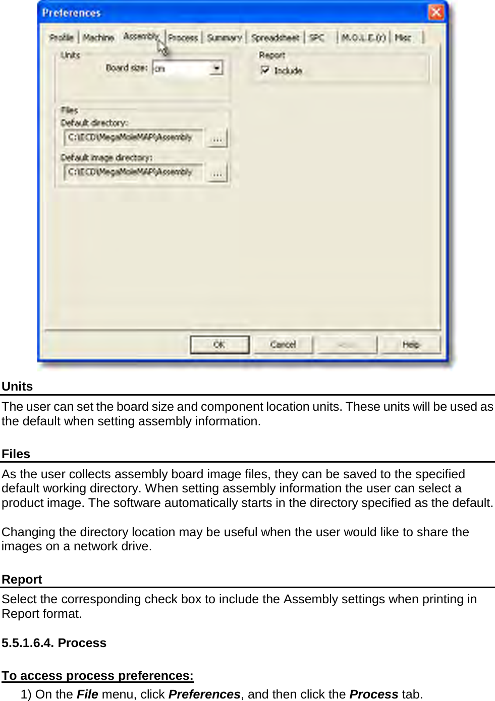        Units The user can set the board size and component location units. These units will be used as the default when setting assembly information.  Files As the user collects assembly board image files, they can be saved to the specified default working directory. When setting assembly information the user can select a product image. The software automatically starts in the directory specified as the default.  Changing the directory location may be useful when the user would like to share the images on a network drive.    Report Select the corresponding check box to include the Assembly settings when printing in Report format.  5.5.1.6.4. Process  To access process preferences: 1) On the File menu, click Preferences, and then click the Process tab. 