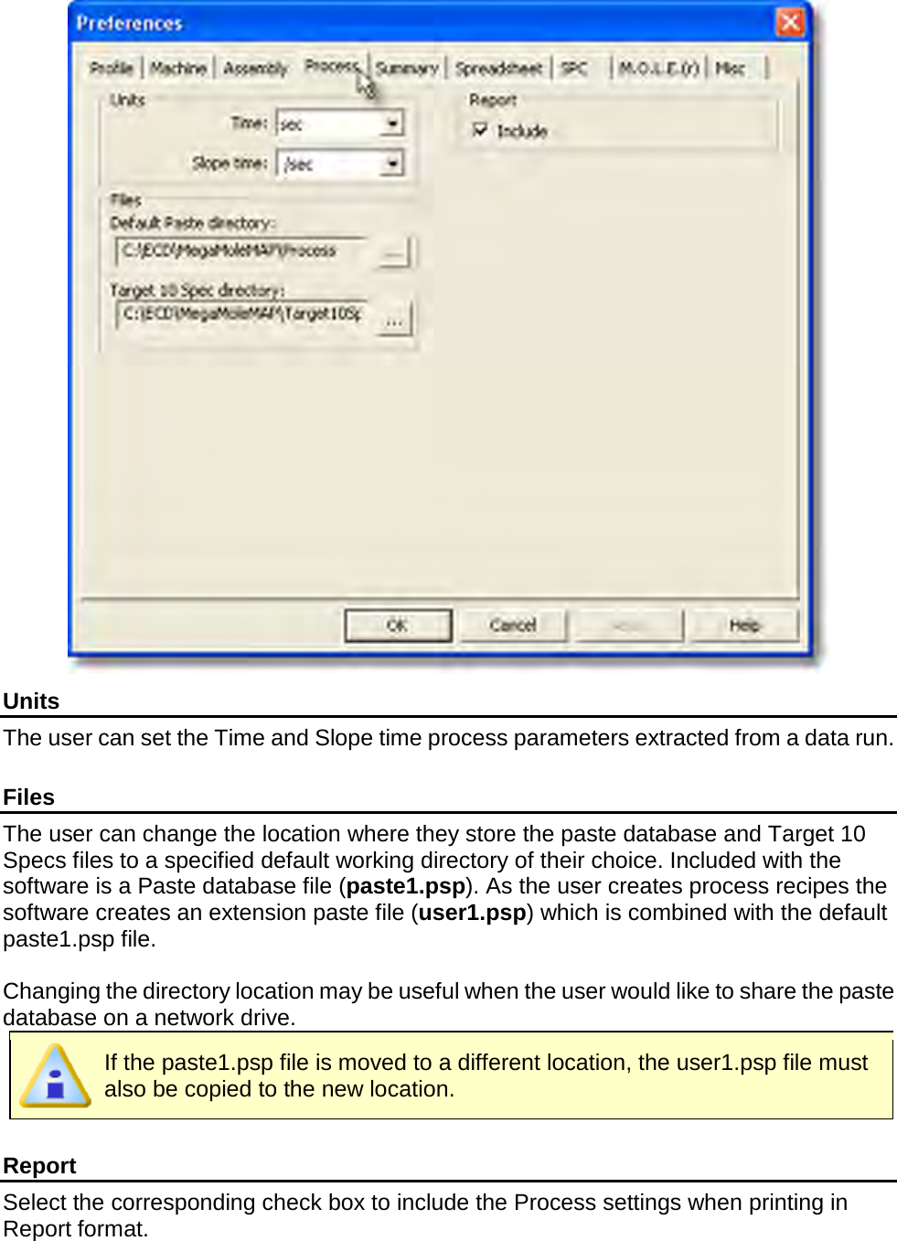        Units The user can set the Time and Slope time process parameters extracted from a data run.      Files The user can change the location where they store the paste database and Target 10 Specs files to a specified default working directory of their choice. Included with the software is a Paste database file (paste1.psp). As the user creates process recipes the software creates an extension paste file (user1.psp) which is combined with the default paste1.psp file.  Changing the directory location may be useful when the user would like to share the paste database on a network drive.  If the paste1.psp file is moved to a different location, the user1.psp file must also be copied to the new location.  Report Select the corresponding check box to include the Process settings when printing in Report format.  