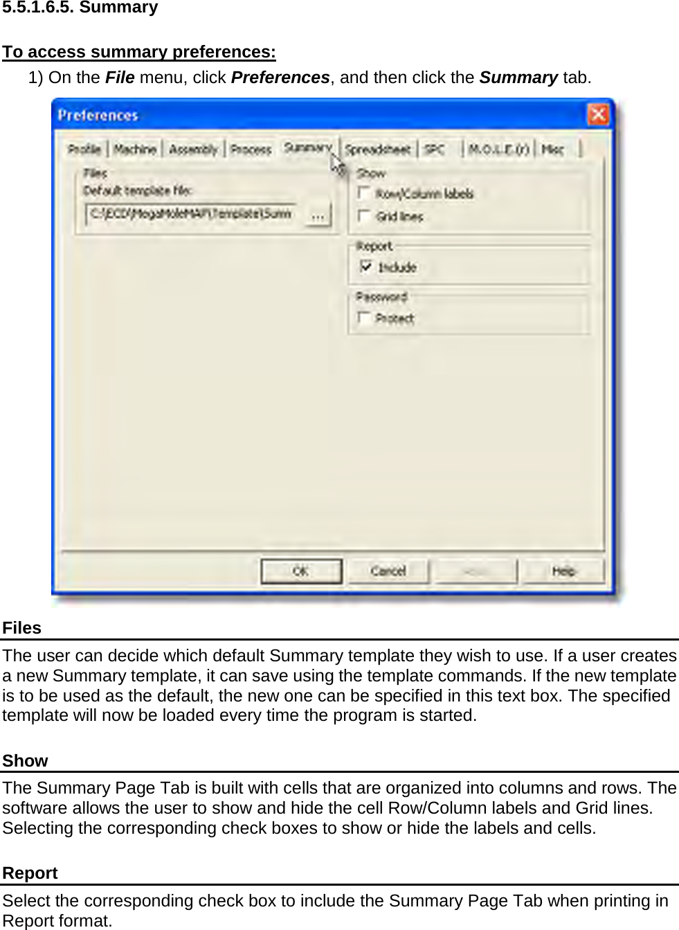       5.5.1.6.5. Summary  To access summary preferences: 1) On the File menu, click Preferences, and then click the Summary tab.  Files The user can decide which default Summary template they wish to use. If a user creates a new Summary template, it can save using the template commands. If the new template is to be used as the default, the new one can be specified in this text box. The specified template will now be loaded every time the program is started.  Show The Summary Page Tab is built with cells that are organized into columns and rows. The software allows the user to show and hide the cell Row/Column labels and Grid lines. Selecting the corresponding check boxes to show or hide the labels and cells.  Report Select the corresponding check box to include the Summary Page Tab when printing in Report format.  