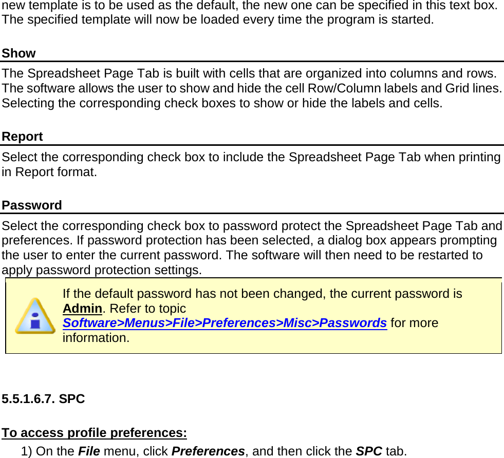       new template is to be used as the default, the new one can be specified in this text box. The specified template will now be loaded every time the program is started.  Show The Spreadsheet Page Tab is built with cells that are organized into columns and rows. The software allows the user to show and hide the cell Row/Column labels and Grid lines. Selecting the corresponding check boxes to show or hide the labels and cells.  Report Select the corresponding check box to include the Spreadsheet Page Tab when printing in Report format.  Password Select the corresponding check box to password protect the Spreadsheet Page Tab and preferences. If password protection has been selected, a dialog box appears prompting the user to enter the current password. The software will then need to be restarted to apply password protection settings.  If the default password has not been changed, the current password is Admin. Refer to topic Software&gt;Menus&gt;File&gt;Preferences&gt;Misc&gt;Passwords for more information.   5.5.1.6.7. SPC  To access profile preferences: 1) On the File menu, click Preferences, and then click the SPC tab. 