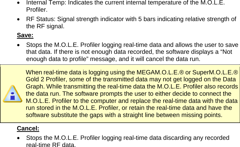       •  Internal Temp: Indicates the current internal temperature of the M.O.L.E. Profiler. •  RF Status: Signal strength indicator with 5 bars indicating relative strength of the RF signal. Save:   •  Stops the M.O.L.E. Profiler logging real-time data and allows the user to save that data. If there is not enough data recorded, the software displays a “Not enough data to profile” message, and it will cancel the data run.  When real-time data is logging using the MEGAM.O.L.E.® or SuperM.O.L.E.® Gold 2 Profiler, some of the transmitted data may not get logged on the Data Graph. While transmitting the real-time data the M.O.L.E. Profiler also records the data run. The software prompts the user to either decide to connect the M.O.L.E. Profiler to the computer and replace the real-time data with the data run stored in the M.O.L.E. Profiler, or retain the real-time data and have the software substitute the gaps with a straight line between missing points. Cancel: •  Stops the M.O.L.E. Profiler logging real-time data discarding any recorded real-time RF data. 