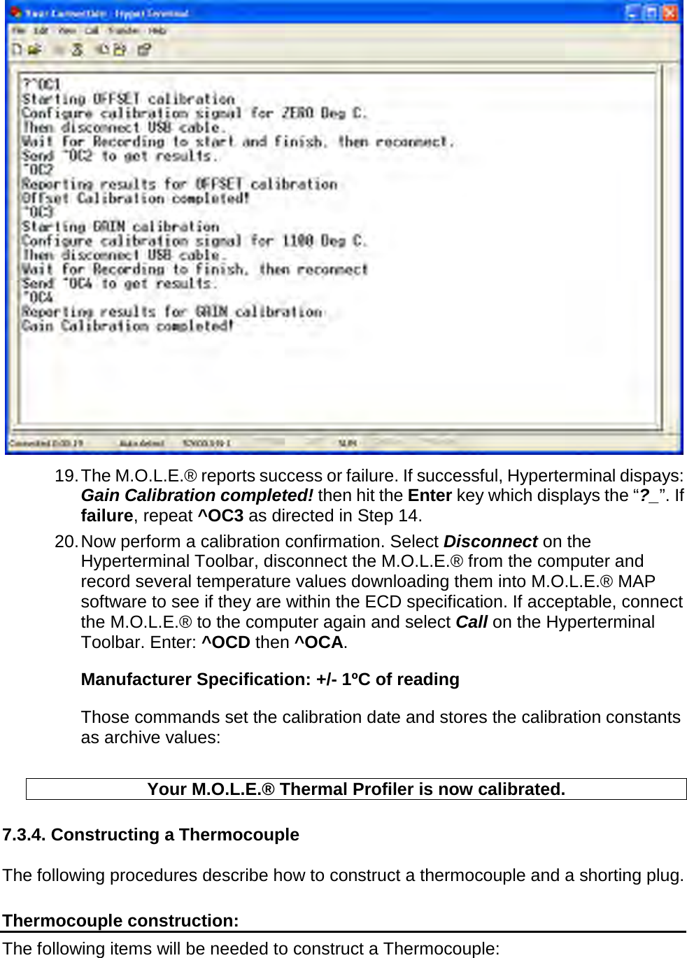        19. The M.O.L.E.® reports success or failure. If successful, Hyperterminal dispays: Gain Calibration completed! then hit the Enter key which displays the “?_”. If failure, repeat ^OC3 as directed in Step 14. 20. Now perform a calibration confirmation. Select Disconnect on the Hyperterminal Toolbar, disconnect the M.O.L.E.® from the computer and record several temperature values downloading them into M.O.L.E.® MAP software to see if they are within the ECD specification. If acceptable, connect the M.O.L.E.® to the computer again and select Call on the Hyperterminal Toolbar. Enter: ^OCD then ^OCA. Manufacturer Specification: +/- 1ºC of reading Those commands set the calibration date and stores the calibration constants as archive values:  Your M.O.L.E.® Thermal Profiler is now calibrated.  7.3.4. Constructing a Thermocouple  The following procedures describe how to construct a thermocouple and a shorting plug.  Thermocouple construction: The following items will be needed to construct a Thermocouple: 