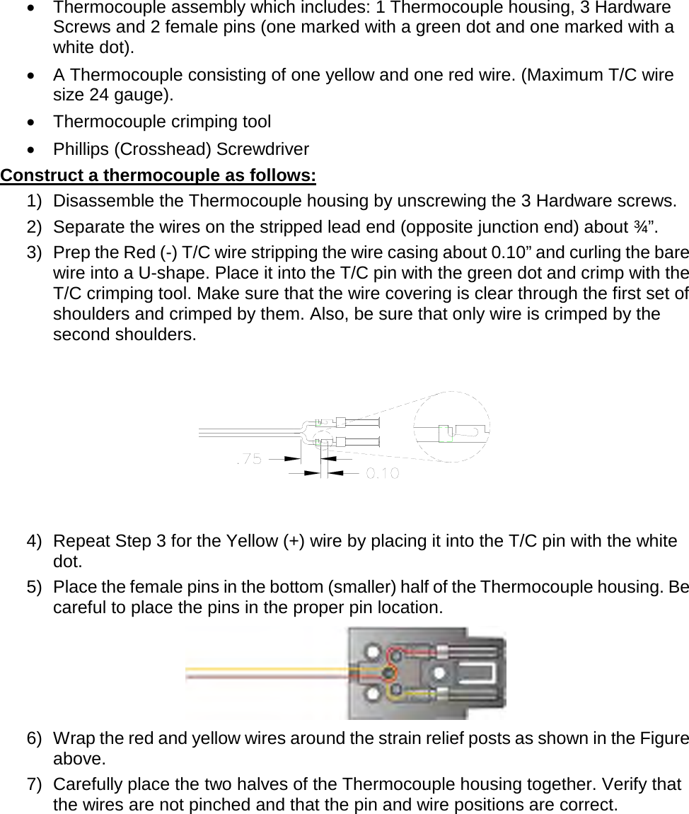       •  Thermocouple assembly which includes: 1 Thermocouple housing, 3 Hardware Screws and 2 female pins (one marked with a green dot and one marked with a white dot). •  A Thermocouple consisting of one yellow and one red wire. (Maximum T/C wire size 24 gauge). •  Thermocouple crimping tool •  Phillips (Crosshead) Screwdriver Construct a thermocouple as follows: 1) Disassemble the Thermocouple housing by unscrewing the 3 Hardware screws. 2) Separate the wires on the stripped lead end (opposite junction end) about ¾”. 3) Prep the Red (-) T/C wire stripping the wire casing about 0.10” and curling the bare wire into a U-shape. Place it into the T/C pin with the green dot and crimp with the T/C crimping tool. Make sure that the wire covering is clear through the first set of shoulders and crimped by them. Also, be sure that only wire is crimped by the second shoulders.  4) Repeat Step 3 for the Yellow (+) wire by placing it into the T/C pin with the white dot. 5) Place the female pins in the bottom (smaller) half of the Thermocouple housing. Be careful to place the pins in the proper pin location.  6) Wrap the red and yellow wires around the strain relief posts as shown in the Figure above. 7) Carefully place the two halves of the Thermocouple housing together. Verify that the wires are not pinched and that the pin and wire positions are correct. 