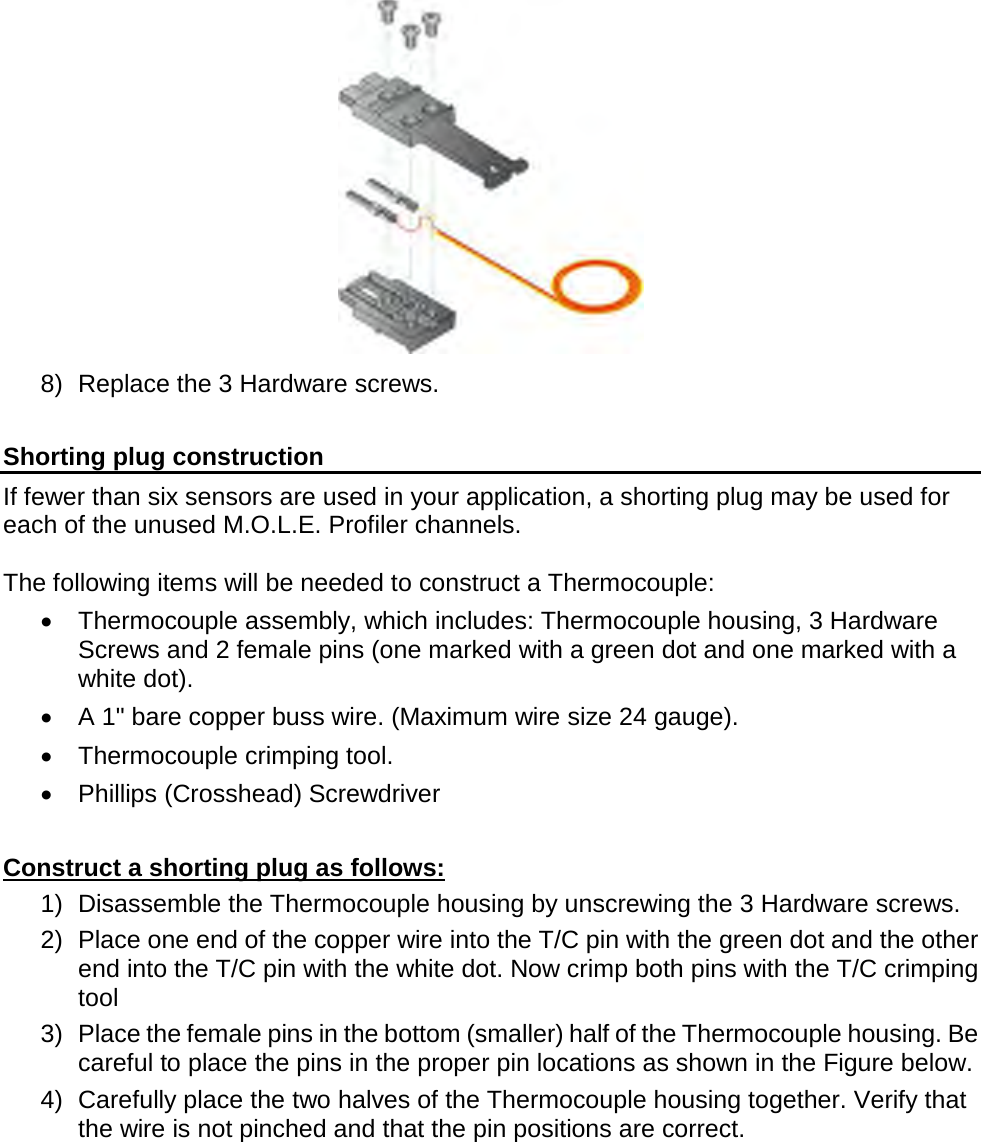        8) Replace the 3 Hardware screws.  Shorting plug construction If fewer than six sensors are used in your application, a shorting plug may be used for each of the unused M.O.L.E. Profiler channels.   The following items will be needed to construct a Thermocouple: •  Thermocouple assembly, which includes: Thermocouple housing, 3 Hardware Screws and 2 female pins (one marked with a green dot and one marked with a white dot). •  A 1&quot; bare copper buss wire. (Maximum wire size 24 gauge). •  Thermocouple crimping tool. •  Phillips (Crosshead) Screwdriver  Construct a shorting plug as follows: 1) Disassemble the Thermocouple housing by unscrewing the 3 Hardware screws. 2) Place one end of the copper wire into the T/C pin with the green dot and the other end into the T/C pin with the white dot. Now crimp both pins with the T/C crimping tool  3) Place the female pins in the bottom (smaller) half of the Thermocouple housing. Be careful to place the pins in the proper pin locations as shown in the Figure below. 4) Carefully place the two halves of the Thermocouple housing together. Verify that the wire is not pinched and that the pin positions are correct. 