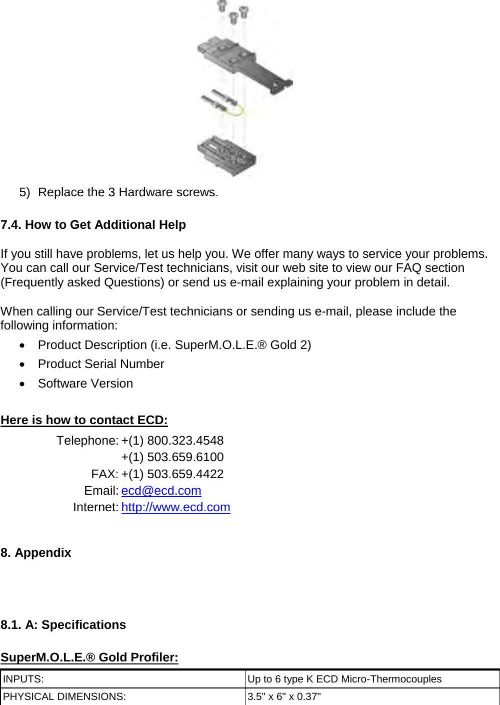        5) Replace the 3 Hardware screws.  7.4. How to Get Additional Help  If you still have problems, let us help you. We offer many ways to service your problems. You can call our Service/Test technicians, visit our web site to view our FAQ section (Frequently asked Questions) or send us e-mail explaining your problem in detail.  When calling our Service/Test technicians or sending us e-mail, please include the following information: •  Product Description (i.e. SuperM.O.L.E.® Gold 2) •  Product Serial Number •  Software Version  Here is how to contact ECD: Telephone: +(1) 800.323.4548  +(1) 503.659.6100 FAX: +(1) 503.659.4422 Email: ecd@ecd.com Internet: http://www.ecd.com   8. Appendix     8.1. A: Specifications  SuperM.O.L.E.® Gold Profiler: INPUTS: Up to 6 type K ECD Micro-Thermocouples PHYSICAL DIMENSIONS: 3.5&quot; x 6&quot; x 0.37&quot; 