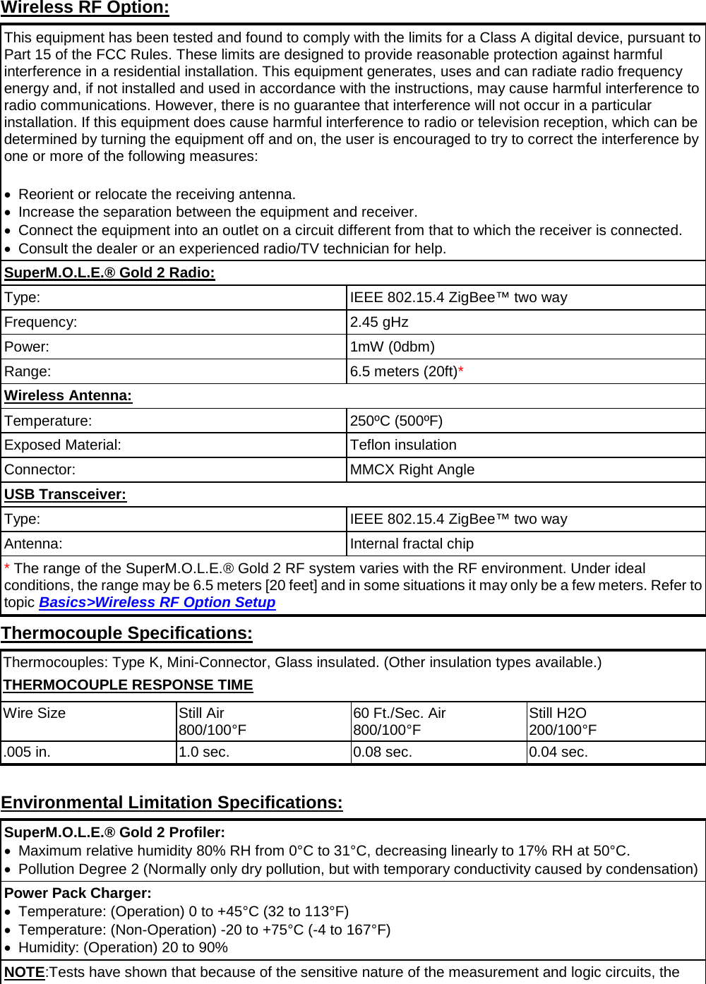       Wireless RF Option: This equipment has been tested and found to comply with the limits for a Class A digital device, pursuant to Part 15 of the FCC Rules. These limits are designed to provide reasonable protection against harmful interference in a residential installation. This equipment generates, uses and can radiate radio frequency energy and, if not installed and used in accordance with the instructions, may cause harmful interference to radio communications. However, there is no guarantee that interference will not occur in a particular installation. If this equipment does cause harmful interference to radio or television reception, which can be determined by turning the equipment off and on, the user is encouraged to try to correct the interference by one or more of the following measures:    •  Reorient or relocate the receiving antenna.   •  Increase the separation between the equipment and receiver.   •  Connect the equipment into an outlet on a circuit different from that to which the receiver is connected.   • Consult the dealer or an experienced radio/TV technician for help. SuperM.O.L.E.® Gold 2 Radio: Type: IEEE 802.15.4 ZigBee™ two way Frequency: 2.45 gHz Power: 1mW (0dbm) Range: 6.5 meters (20ft)* Wireless Antenna: Temperature: 250ºC (500ºF) Exposed Material: Teflon insulation Connector: MMCX Right Angle USB Transceiver: Type: IEEE 802.15.4 ZigBee™ two way Antenna: Internal fractal chip * The range of the SuperM.O.L.E.® Gold 2 RF system varies with the RF environment. Under ideal conditions, the range may be 6.5 meters [20 feet] and in some situations it may only be a few meters. Refer to topic Basics&gt;Wireless RF Option Setup Thermocouple Specifications: Thermocouples: Type K, Mini-Connector, Glass insulated. (Other insulation types available.) THERMOCOUPLE RESPONSE TIME Wire Size Still Air 800/100°F 60 Ft./Sec. Air 800/100°F Still H2O 200/100°F .005 in. 1.0 sec. 0.08 sec. 0.04 sec.  Environmental Limitation Specifications: SuperM.O.L.E.® Gold 2 Profiler: •  Maximum relative humidity 80% RH from 0°C to 31°C, decreasing linearly to 17% RH at 50°C. • Pollution Degree 2 (Normally only dry pollution, but with temporary conductivity caused by condensation) Power Pack Charger: •  Temperature: (Operation) 0 to +45°C (32 to 113°F) •  Temperature: (Non-Operation) -20 to +75°C (-4 to 167°F) • Humidity: (Operation) 20 to 90% NOTE:Tests have shown that because of the sensitive nature of the measurement and logic circuits, the 