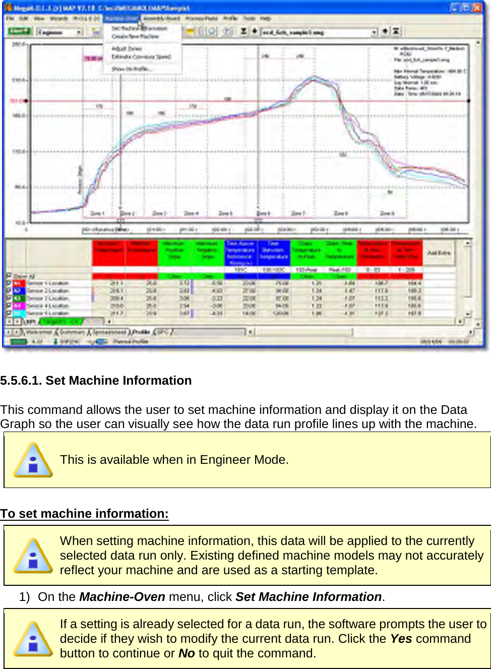         5.5.6.1. Set Machine Information  This command allows the user to set machine information and display it on the Data Graph so the user can visually see how the data run profile lines up with the machine.  This is available when in Engineer Mode.  To set machine information:  When setting machine information, this data will be applied to the currently selected data run only. Existing defined machine models may not accurately reflect your machine and are used as a starting template. 1) On the Machine-Oven menu, click Set Machine Information.  If a setting is already selected for a data run, the software prompts the user to decide if they wish to modify the current data run. Click the Yes command button to continue or No to quit the command. 