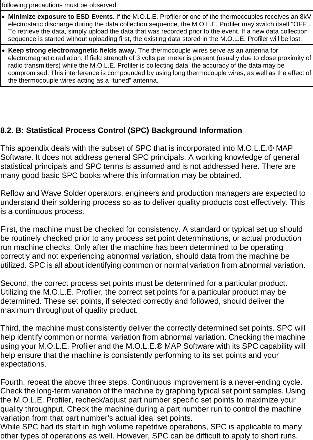       following precautions must be observed: •  Minimize exposure to ESD Events. If the M.O.L.E. Profiler or one of the thermocouples receives an 8kV electrostatic discharge during the data collection sequence, the M.O.L.E. Profiler may switch itself “OFF”. To retrieve the data, simply upload the data that was recorded prior to the event. If a new data collection sequence is started without uploading first, the existing data stored in the M.O.L.E. Profiler will be lost. • Keep strong electromagnetic fields away. The thermocouple wires serve as an antenna for electromagnetic radiation. If field strength of 3 volts per meter is present (usually due to close proximity of radio transmitters) while the M.O.L.E. Profiler is collecting data, the accuracy of the data may be compromised. This interference is compounded by using long thermocouple wires, as well as the effect of the thermocouple wires acting as a “tuned” antenna.     8.2. B: Statistical Process Control (SPC) Background Information  This appendix deals with the subset of SPC that is incorporated into M.O.L.E.® MAP Software. It does not address general SPC principals. A working knowledge of general statistical principals and SPC terms is assumed and is not addressed here. There are many good basic SPC books where this information may be obtained.  Reflow and Wave Solder operators, engineers and production managers are expected to understand their soldering process so as to deliver quality products cost effectively. This is a continuous process.  First, the machine must be checked for consistency. A standard or typical set up should be routinely checked prior to any process set point determinations, or actual production run machine checks. Only after the machine has been determined to be operating correctly and not experiencing abnormal variation, should data from the machine be utilized. SPC is all about identifying common or normal variation from abnormal variation.  Second, the correct process set points must be determined for a particular product. Utilizing the M.O.L.E. Profiler, the correct set points for a particular product may be determined. These set points, if selected correctly and followed, should deliver the maximum throughput of quality product.  Third, the machine must consistently deliver the correctly determined set points. SPC will help identify common or normal variation from abnormal variation. Checking the machine using your M.O.L.E. Profiler and the M.O.L.E.® MAP Software with its SPC capability will help ensure that the machine is consistently performing to its set points and your expectations.  Fourth, repeat the above three steps. Continuous improvement is a never-ending cycle. Check the long-term variation of the machine by graphing typical set point samples. Using the M.O.L.E. Profiler, recheck/adjust part number specific set points to maximize your quality throughput. Check the machine during a part number run to control the machine variation from that part number’s actual ideal set points. While SPC had its start in high volume repetitive operations, SPC is applicable to many other types of operations as well. However, SPC can be difficult to apply to short runs. 