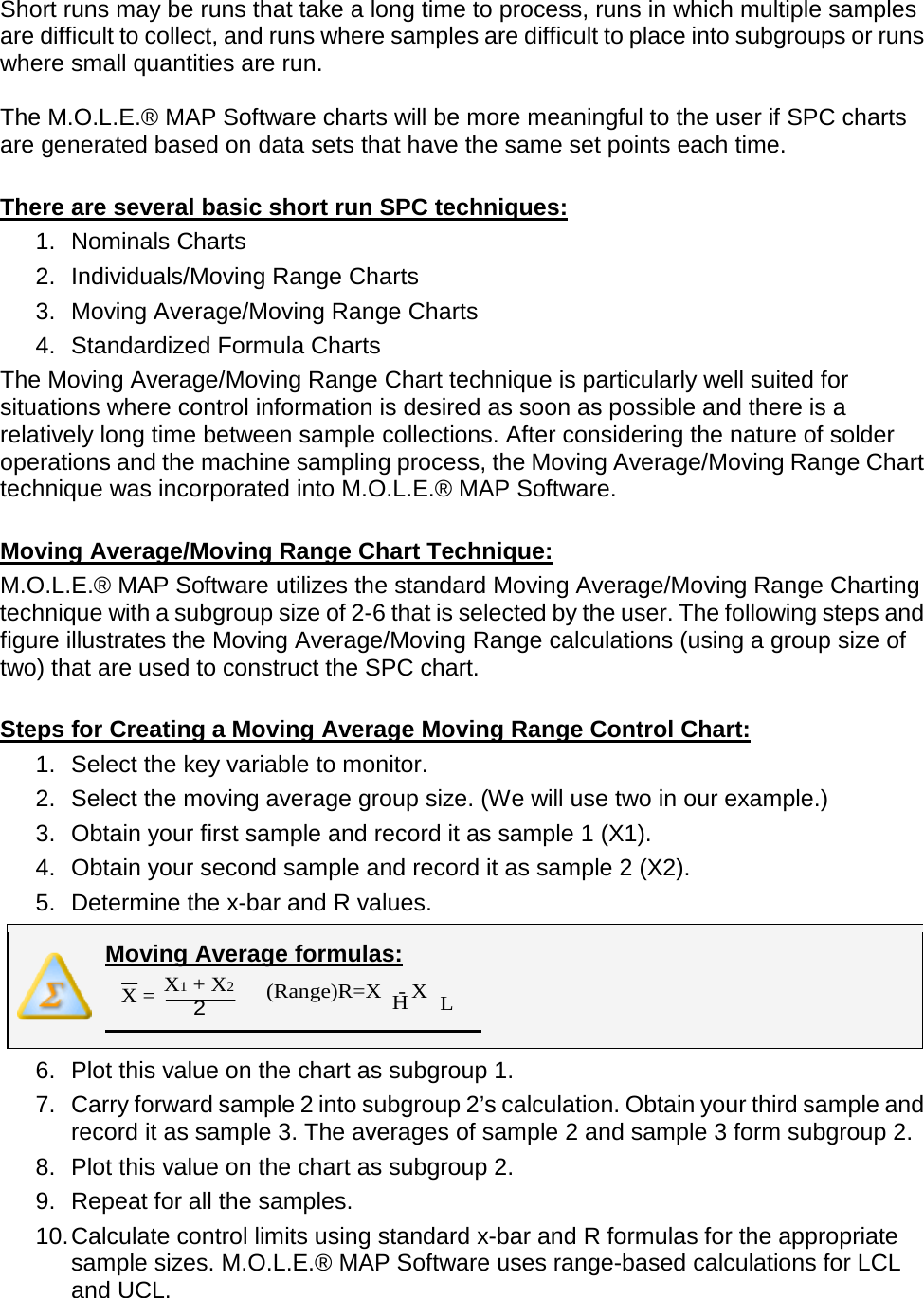       Short runs may be runs that take a long time to process, runs in which multiple samples are difficult to collect, and runs where samples are difficult to place into subgroups or runs where small quantities are run.  The M.O.L.E.® MAP Software charts will be more meaningful to the user if SPC charts are generated based on data sets that have the same set points each time.  There are several basic short run SPC techniques: 1. Nominals Charts 2. Individuals/Moving Range Charts 3. Moving Average/Moving Range Charts 4. Standardized Formula Charts The Moving Average/Moving Range Chart technique is particularly well suited for situations where control information is desired as soon as possible and there is a relatively long time between sample collections. After considering the nature of solder operations and the machine sampling process, the Moving Average/Moving Range Chart technique was incorporated into M.O.L.E.® MAP Software.  Moving Average/Moving Range Chart Technique: M.O.L.E.® MAP Software utilizes the standard Moving Average/Moving Range Charting technique with a subgroup size of 2-6 that is selected by the user. The following steps and figure illustrates the Moving Average/Moving Range calculations (using a group size of two) that are used to construct the SPC chart.  Steps for Creating a Moving Average Moving Range Control Chart: 1. Select the key variable to monitor. 2. Select the moving average group size. (We will use two in our example.) 3. Obtain your first sample and record it as sample 1 (X1). 4. Obtain your second sample and record it as sample 2 (X2). 5. Determine the x-bar and R values.  Moving Average formulas:  6. Plot this value on the chart as subgroup 1. 7. Carry forward sample 2 into subgroup 2’s calculation. Obtain your third sample and record it as sample 3. The averages of sample 2 and sample 3 form subgroup 2. 8. Plot this value on the chart as subgroup 2. 9. Repeat for all the samples. 10. Calculate control limits using standard x-bar and R formulas for the appropriate sample sizes. M.O.L.E.® MAP Software uses range-based calculations for LCL and UCL.  X1 + X2 2 X =  (Range)R=X   - X H L 