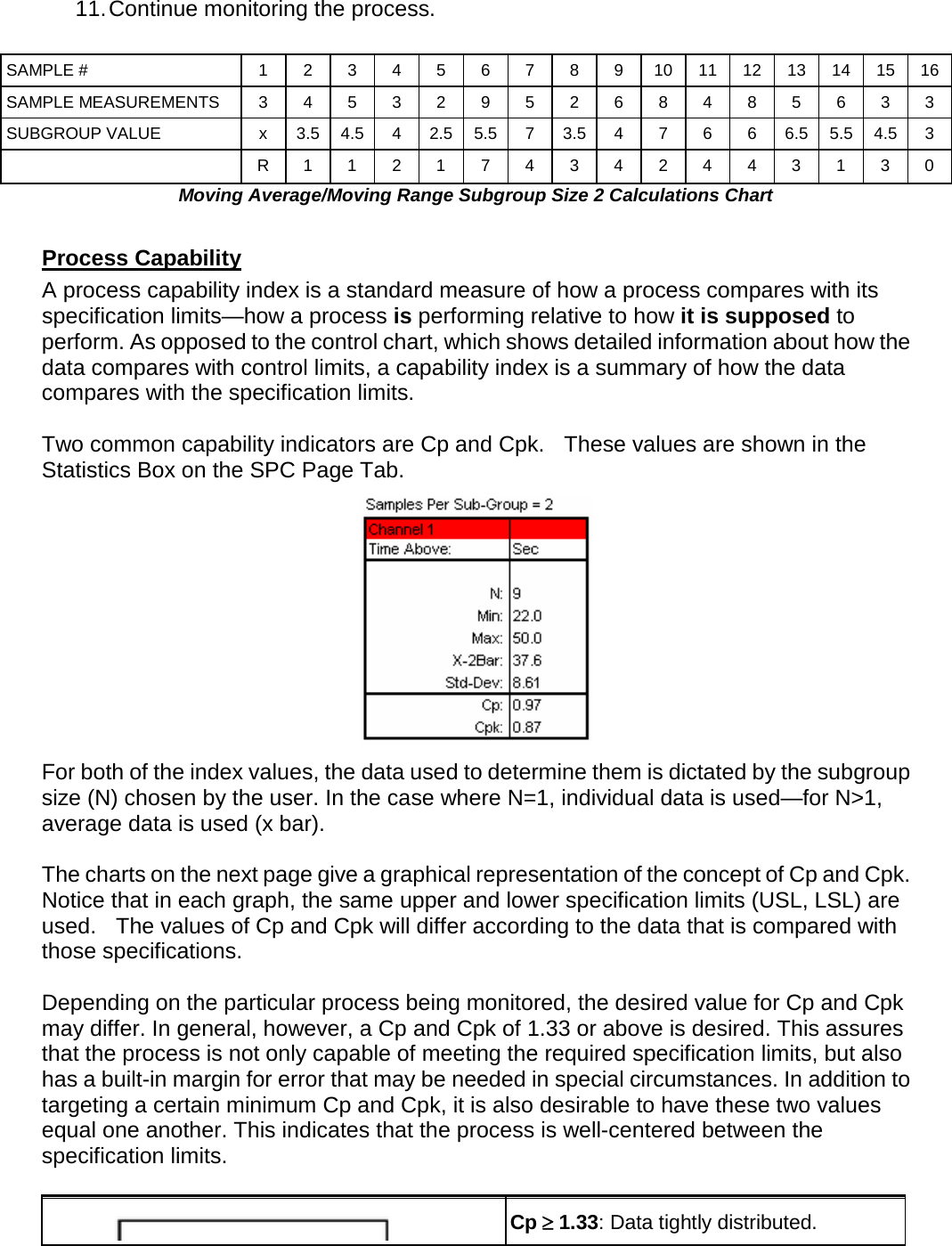       11. Continue monitoring the process.  SAMPLE # 1 2 3 4 5 6 7 8 9 10 11 12 13 14 15 16 SAMPLE MEASUREMENTS 3 4 5 3 2 9 5 2 6 8 4 8 5 6 3 3 SUBGROUP VALUE x 3.5 4.5 4 2.5 5.5 7 3.5 4 7 6 6 6.5 5.5 4.5 3  R  1  1  2  1  7  4  3  4  2  4  4  3  1  3  0 Moving Average/Moving Range Subgroup Size 2 Calculations Chart  Process Capability A process capability index is a standard measure of how a process compares with its specification limits—how a process is performing relative to how it is supposed to perform. As opposed to the control chart, which shows detailed information about how the data compares with control limits, a capability index is a summary of how the data compares with the specification limits.  Two common capability indicators are Cp and Cpk.   These values are shown in the Statistics Box on the SPC Page Tab.     For both of the index values, the data used to determine them is dictated by the subgroup size (N) chosen by the user. In the case where N=1, individual data is used—for N&gt;1, average data is used (x bar).  The charts on the next page give a graphical representation of the concept of Cp and Cpk. Notice that in each graph, the same upper and lower specification limits (USL, LSL) are used.    The values of Cp and Cpk will differ according to the data that is compared with those specifications.  Depending on the particular process being monitored, the desired value for Cp and Cpk may differ. In general, however, a Cp and Cpk of 1.33 or above is desired. This assures that the process is not only capable of meeting the required specification limits, but also has a built-in margin for error that may be needed in special circumstances. In addition to targeting a certain minimum Cp and Cpk, it is also desirable to have these two values equal one another. This indicates that the process is well-centered between the specification limits.   Cp ≥ 1.33: Data tightly distributed.   