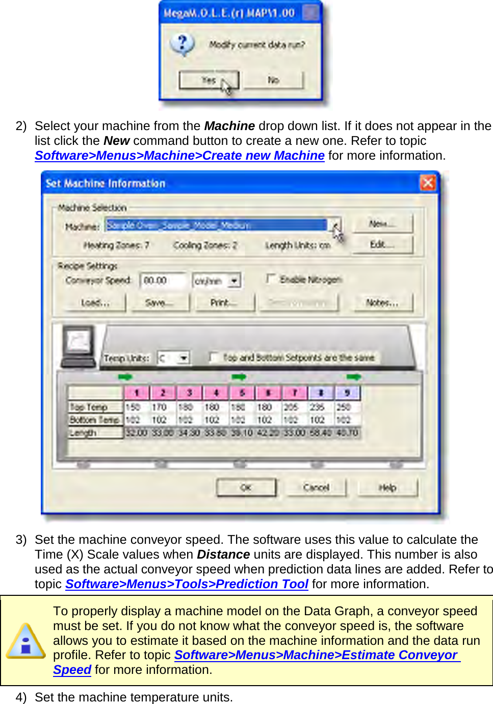        2) Select your machine from the Machine drop down list. If it does not appear in the list click the New command button to create a new one. Refer to topic Software&gt;Menus&gt;Machine&gt;Create new Machine for more information.  3) Set the machine conveyor speed. The software uses this value to calculate the Time (X) Scale values when Distance units are displayed. This number is also used as the actual conveyor speed when prediction data lines are added. Refer to topic Software&gt;Menus&gt;Tools&gt;Prediction Tool for more information.  To properly display a machine model on the Data Graph, a conveyor speed must be set. If you do not know what the conveyor speed is, the software allows you to estimate it based on the machine information and the data run profile. Refer to topic Software&gt;Menus&gt;Machine&gt;Estimate Conveyor Speed for more information. 4) Set the machine temperature units. 