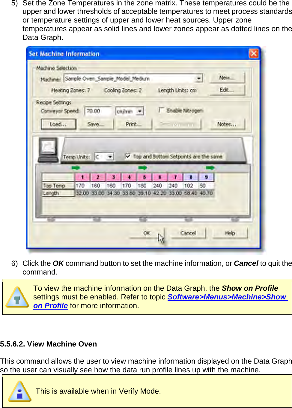       5) Set the Zone Temperatures in the zone matrix. These temperatures could be the upper and lower thresholds of acceptable temperatures to meet process standards or temperature settings of upper and lower heat sources. Upper zone temperatures appear as solid lines and lower zones appear as dotted lines on the Data Graph.  6) Click the OK command button to set the machine information, or Cancel to quit the command.  To view the machine information on the Data Graph, the Show on Profile settings must be enabled. Refer to topic Software&gt;Menus&gt;Machine&gt;Show on Profile for more information.   5.5.6.2. View Machine Oven  This command allows the user to view machine information displayed on the Data Graph so the user can visually see how the data run profile lines up with the machine.  This is available when in Verify Mode.  