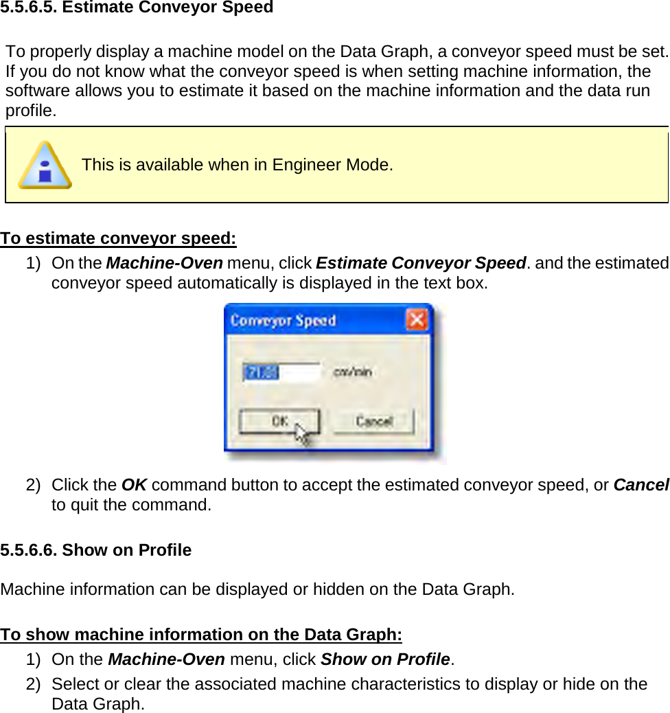       5.5.6.5. Estimate Conveyor Speed  To properly display a machine model on the Data Graph, a conveyor speed must be set. If you do not know what the conveyor speed is when setting machine information, the software allows you to estimate it based on the machine information and the data run profile.  This is available when in Engineer Mode.  To estimate conveyor speed: 1) On the Machine-Oven menu, click Estimate Conveyor Speed. and the estimated conveyor speed automatically is displayed in the text box.  2) Click the OK command button to accept the estimated conveyor speed, or Cancel to quit the command.  5.5.6.6. Show on Profile  Machine information can be displayed or hidden on the Data Graph.  To show machine information on the Data Graph: 1) On the Machine-Oven menu, click Show on Profile. 2) Select or clear the associated machine characteristics to display or hide on the Data Graph. 