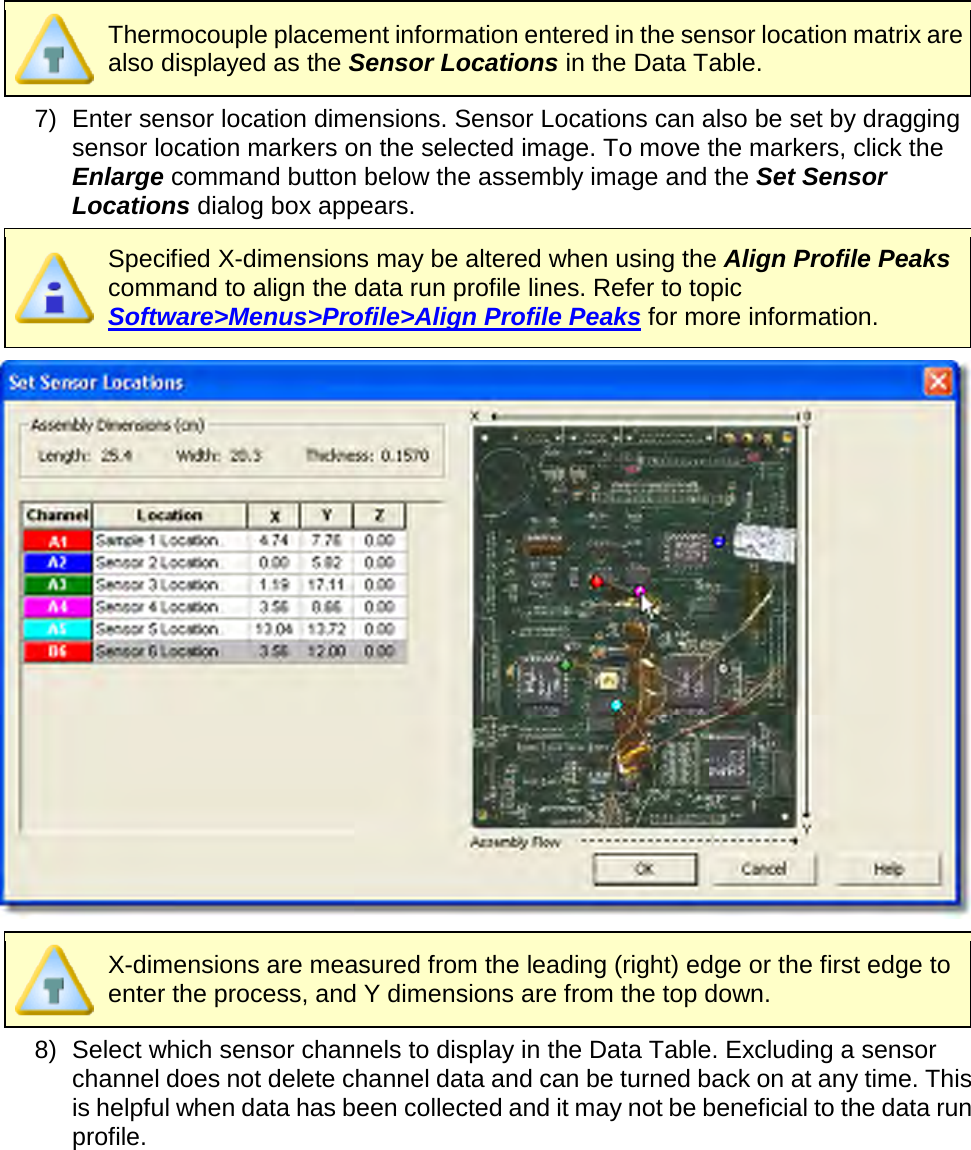        Thermocouple placement information entered in the sensor location matrix are also displayed as the Sensor Locations in the Data Table. 7) Enter sensor location dimensions. Sensor Locations can also be set by dragging sensor location markers on the selected image. To move the markers, click the Enlarge command button below the assembly image and the Set Sensor Locations dialog box appears.  Specified X-dimensions may be altered when using the Align Profile Peaks command to align the data run profile lines. Refer to topic Software&gt;Menus&gt;Profile&gt;Align Profile Peaks for more information.   X-dimensions are measured from the leading (right) edge or the first edge to enter the process, and Y dimensions are from the top down. 8) Select which sensor channels to display in the Data Table. Excluding a sensor channel does not delete channel data and can be turned back on at any time. This is helpful when data has been collected and it may not be beneficial to the data run profile.  