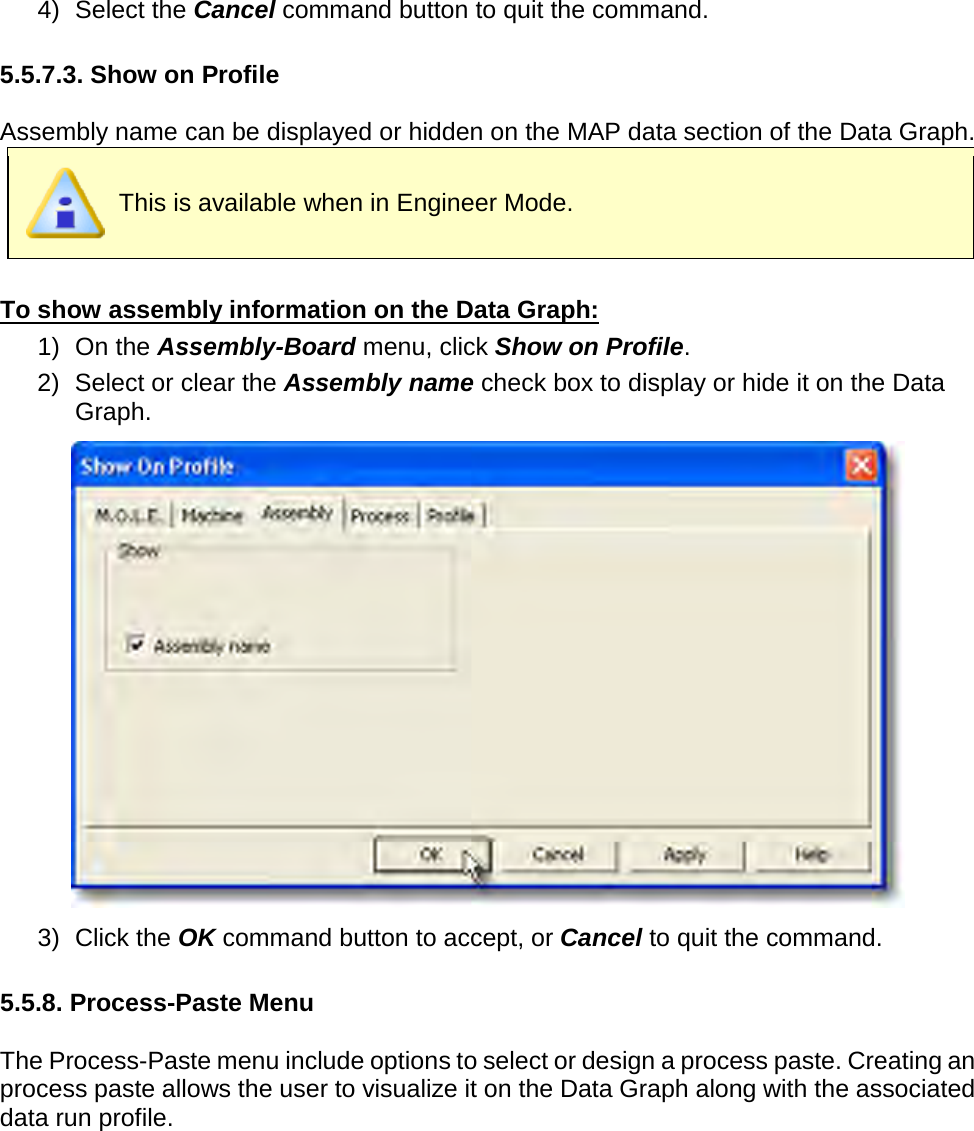       4) Select the Cancel command button to quit the command.  5.5.7.3. Show on Profile  Assembly name can be displayed or hidden on the MAP data section of the Data Graph.  This is available when in Engineer Mode.  To show assembly information on the Data Graph: 1) On the Assembly-Board menu, click Show on Profile. 2) Select or clear the Assembly name check box to display or hide it on the Data Graph.  3) Click the OK command button to accept, or Cancel to quit the command.  5.5.8. Process-Paste Menu  The Process-Paste menu include options to select or design a process paste. Creating an process paste allows the user to visualize it on the Data Graph along with the associated data run profile. 