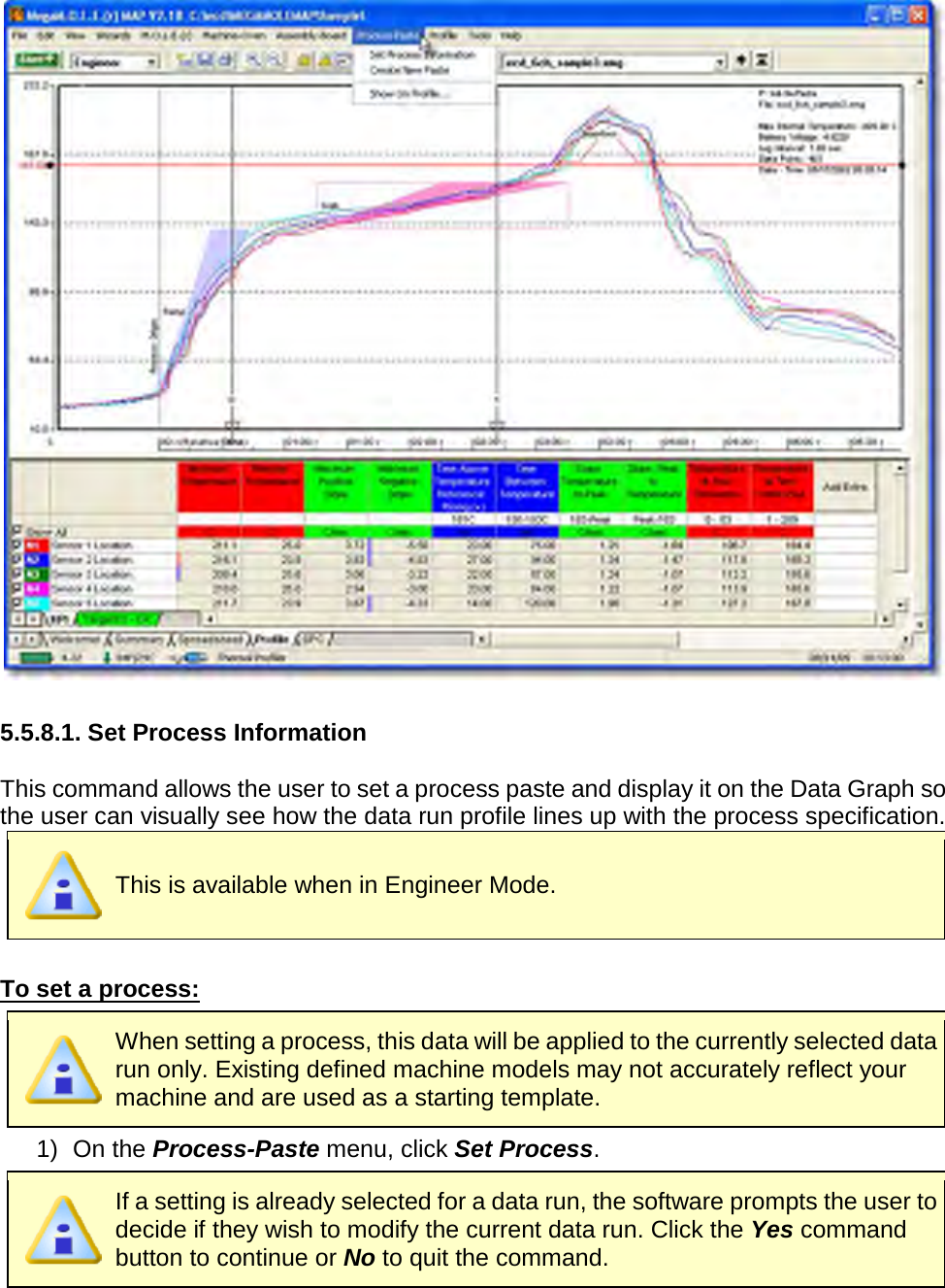         5.5.8.1. Set Process Information  This command allows the user to set a process paste and display it on the Data Graph so the user can visually see how the data run profile lines up with the process specification.  This is available when in Engineer Mode.  To set a process:  When setting a process, this data will be applied to the currently selected data run only. Existing defined machine models may not accurately reflect your machine and are used as a starting template. 1) On the Process-Paste menu, click Set Process.  If a setting is already selected for a data run, the software prompts the user to decide if they wish to modify the current data run. Click the Yes command button to continue or No to quit the command. 