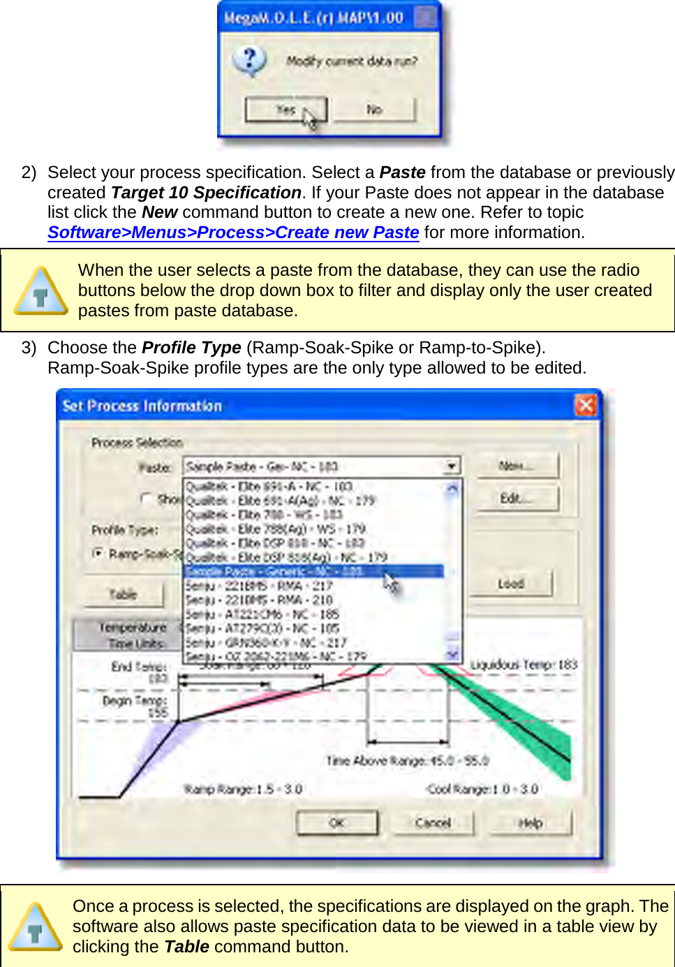        2) Select your process specification. Select a Paste from the database or previously created Target 10 Specification. If your Paste does not appear in the database list click the New command button to create a new one. Refer to topic Software&gt;Menus&gt;Process&gt;Create new Paste for more information.  When the user selects a paste from the database, they can use the radio buttons below the drop down box to filter and display only the user created pastes from paste database. 3) Choose the Profile Type (Ramp-Soak-Spike or Ramp-to-Spike). Ramp-Soak-Spike profile types are the only type allowed to be edited.   Once a process is selected, the specifications are displayed on the graph. The software also allows paste specification data to be viewed in a table view by clicking the Table command button. 