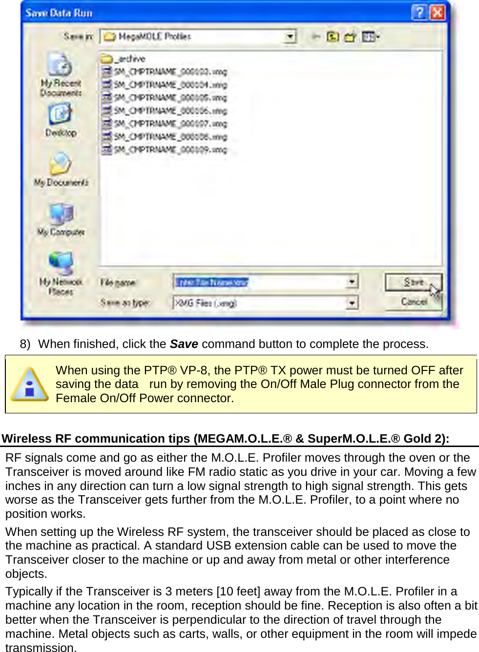        8) When finished, click the Save command button to complete the process.  When using the PTP® VP-8, the PTP® TX power must be turned OFF after saving the data    run by removing the On/Off Male Plug connector from the Female On/Off Power connector.  Wireless RF communication tips (MEGAM.O.L.E.® &amp; SuperM.O.L.E.® Gold 2): RF signals come and go as either the M.O.L.E. Profiler moves through the oven or the Transceiver is moved around like FM radio static as you drive in your car. Moving a few inches in any direction can turn a low signal strength to high signal strength. This gets worse as the Transceiver gets further from the M.O.L.E. Profiler, to a point where no position works. When setting up the Wireless RF system, the transceiver should be placed as close to the machine as practical. A standard USB extension cable can be used to move the Transceiver closer to the machine or up and away from metal or other interference objects. Typically if the Transceiver is 3 meters [10 feet] away from the M.O.L.E. Profiler in a machine any location in the room, reception should be fine. Reception is also often a bit better when the Transceiver is perpendicular to the direction of travel through the machine. Metal objects such as carts, walls, or other equipment in the room will impede transmission. 