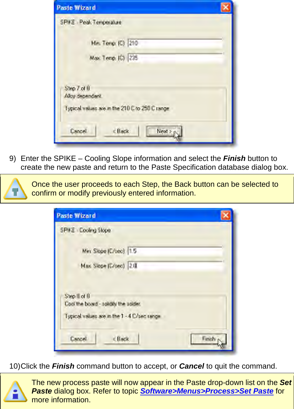        9) Enter the SPIKE – Cooling Slope information and select the Finish button to create the new paste and return to the Paste Specification database dialog box.  Once the user proceeds to each Step, the Back button can be selected to confirm or modify previously entered information.  10) Click the Finish command button to accept, or Cancel to quit the command.  The new process paste will now appear in the Paste drop-down list on the Set Paste dialog box. Refer to topic Software&gt;Menus&gt;Process&gt;Set Paste for more information.   