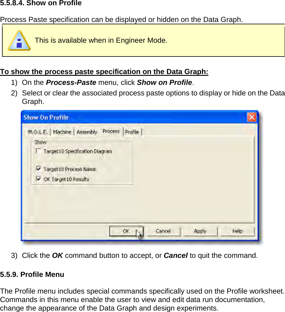         5.5.8.4. Show on Profile  Process Paste specification can be displayed or hidden on the Data Graph.  This is available when in Engineer Mode.  To show the process paste specification on the Data Graph: 1) On the Process-Paste menu, click Show on Profile. 2) Select or clear the associated process paste options to display or hide on the Data Graph.  3) Click the OK command button to accept, or Cancel to quit the command.  5.5.9. Profile Menu  The Profile menu includes special commands specifically used on the Profile worksheet. Commands in this menu enable the user to view and edit data run documentation, change the appearance of the Data Graph and design experiments. 