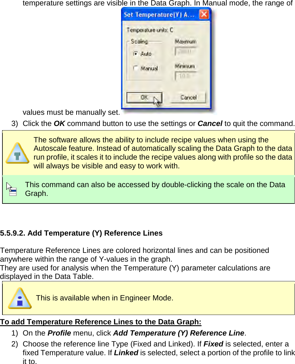       temperature settings are visible in the Data Graph. In Manual mode, the range of values must be manually set.  3) Click the OK command button to use the settings or Cancel to quit the command.  The software allows the ability to include recipe values when using the Autoscale feature. Instead of automatically scaling the Data Graph to the data run profile, it scales it to include the recipe values along with profile so the data will always be visible and easy to work with.  This command can also be accessed by double-clicking the scale on the Data Graph.   5.5.9.2. Add Temperature (Y) Reference Lines  Temperature Reference Lines are colored horizontal lines and can be positioned anywhere within the range of Y-values in the graph. They are used for analysis when the Temperature (Y) parameter calculations are displayed in the Data Table.  This is available when in Engineer Mode. To add Temperature Reference Lines to the Data Graph: 1) On the Profile menu, click Add Temperature (Y) Reference Line. 2) Choose the reference line Type (Fixed and Linked). If Fixed is selected, enter a fixed Temperature value. If Linked is selected, select a portion of the profile to link it to. 