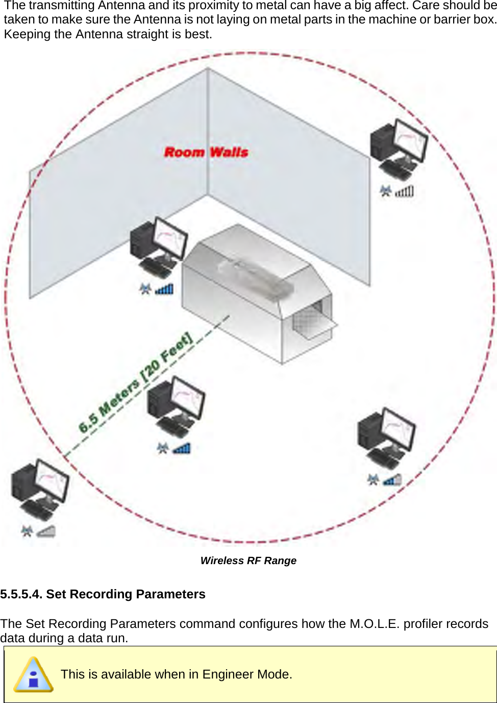       The transmitting Antenna and its proximity to metal can have a big affect. Care should be taken to make sure the Antenna is not laying on metal parts in the machine or barrier box. Keeping the Antenna straight is best.  Wireless RF Range  5.5.5.4. Set Recording Parameters  The Set Recording Parameters command configures how the M.O.L.E. profiler records data during a data run.  This is available when in Engineer Mode.  