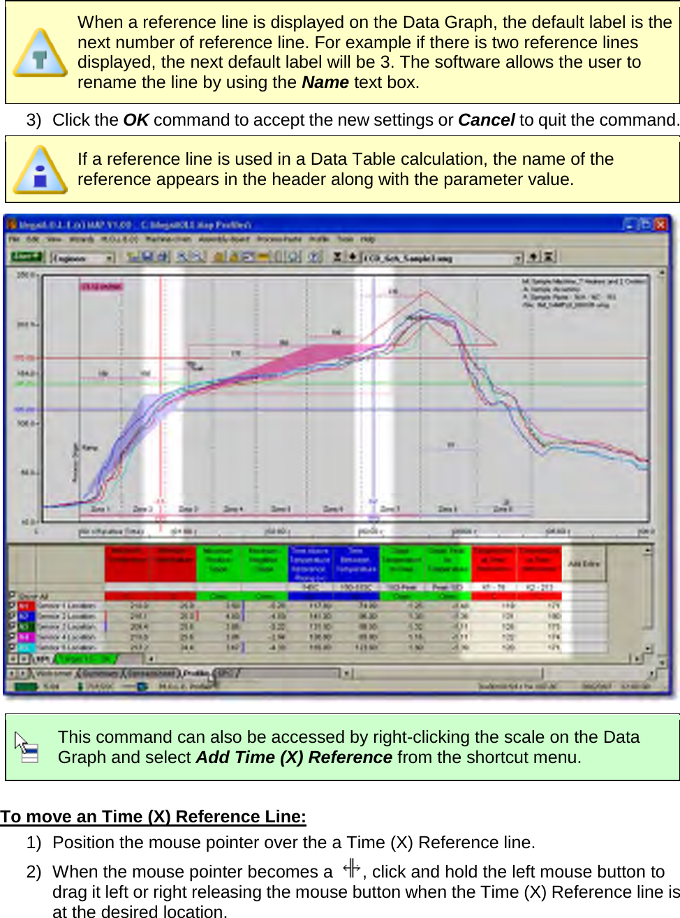        When a reference line is displayed on the Data Graph, the default label is the next number of reference line. For example if there is two reference lines displayed, the next default label will be 3. The software allows the user to rename the line by using the Name text box. 3) Click the OK command to accept the new settings or Cancel to quit the command.  If a reference line is used in a Data Table calculation, the name of the reference appears in the header along with the parameter value.   This command can also be accessed by right-clicking the scale on the Data Graph and select Add Time (X) Reference from the shortcut menu.  To move an Time (X) Reference Line: 1) Position the mouse pointer over the a Time (X) Reference line. 2) When the mouse pointer becomes a  , click and hold the left mouse button to drag it left or right releasing the mouse button when the Time (X) Reference line is at the desired location. 