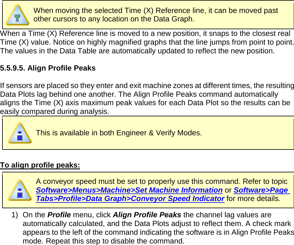        When moving the selected Time (X) Reference line, it can be moved past other cursors to any location on the Data Graph. When a Time (X) Reference line is moved to a new position, it snaps to the closest real Time (X) value. Notice on highly magnified graphs that the line jumps from point to point. The values in the Data Table are automatically updated to reflect the new position.  5.5.9.5. Align Profile Peaks  If sensors are placed so they enter and exit machine zones at different times, the resulting Data Plots lag behind one another. The Align Profile Peaks command automatically aligns the Time (X) axis maximum peak values for each Data Plot so the results can be easily compared during analysis.  This is available in both Engineer &amp; Verify Modes.  To align profile peaks:  A conveyor speed must be set to properly use this command. Refer to topic Software&gt;Menus&gt;Machine&gt;Set Machine Information or Software&gt;Page Tabs&gt;Profile&gt;Data Graph&gt;Conveyor Speed Indicator for more details. 1) On the Profile menu, click Align Profile Peaks the channel lag values are automatically calculated, and the Data Plots adjust to reflect them. A check mark appears to the left of the command indicating the software is in Align Profile Peaks mode. Repeat this step to disable the command. 