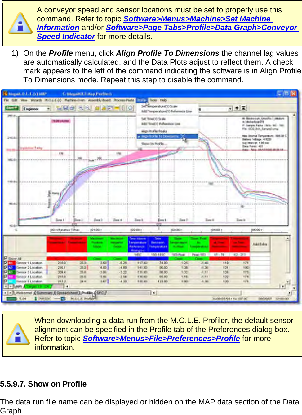        A conveyor speed and sensor locations must be set to properly use this command. Refer to topic Software&gt;Menus&gt;Machine&gt;Set Machine Information and/or Software&gt;Page Tabs&gt;Profile&gt;Data Graph&gt;Conveyor Speed Indicator for more details. 1) On the Profile menu, click Align Profile To Dimensions the channel lag values are automatically calculated, and the Data Plots adjust to reflect them. A check mark appears to the left of the command indicating the software is in Align Profile To Dimensions mode. Repeat this step to disable the command.   When downloading a data run from the M.O.L.E. Profiler, the default sensor alignment can be specified in the Profile tab of the Preferences dialog box. Refer to topic Software&gt;Menus&gt;File&gt;Preferences&gt;Profile for more information.   5.5.9.7. Show on Profile  The data run file name can be displayed or hidden on the MAP data section of the Data Graph. 