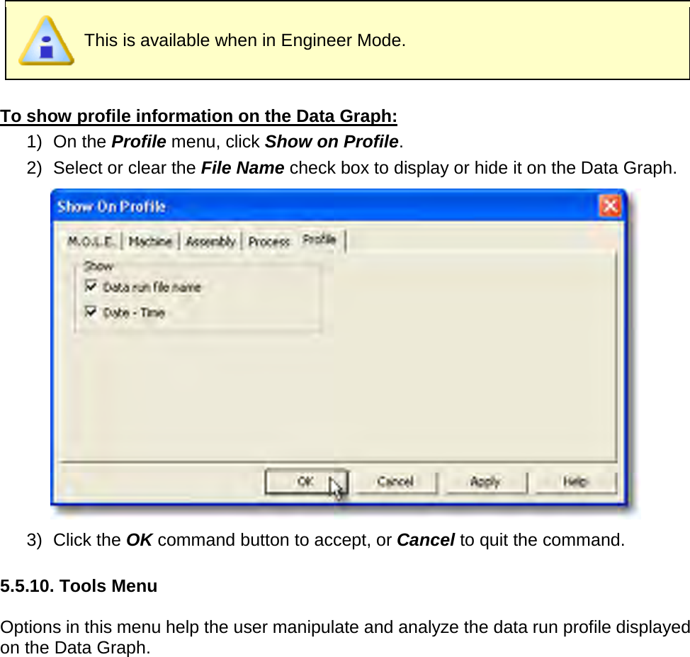        This is available when in Engineer Mode.  To show profile information on the Data Graph: 1) On the Profile menu, click Show on Profile. 2) Select or clear the File Name check box to display or hide it on the Data Graph.  3) Click the OK command button to accept, or Cancel to quit the command.  5.5.10. Tools Menu  Options in this menu help the user manipulate and analyze the data run profile displayed on the Data Graph. 