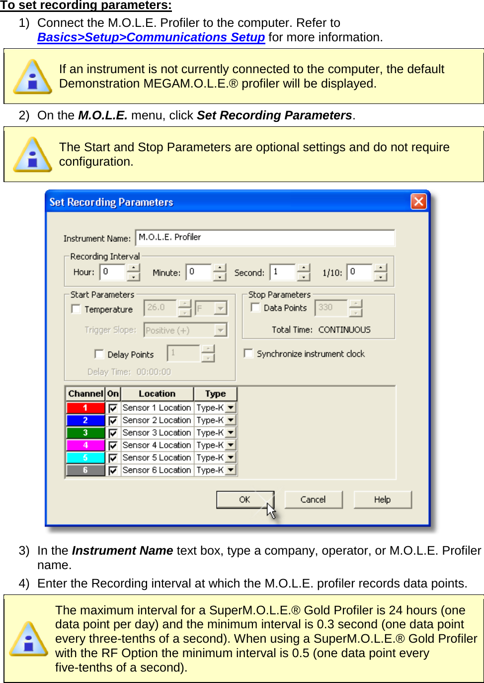       To set recording parameters: 1) Connect the M.O.L.E. Profiler to the computer. Refer to Basics&gt;Setup&gt;Communications Setup for more information.  If an instrument is not currently connected to the computer, the default Demonstration MEGAM.O.L.E.® profiler will be displayed. 2) On the M.O.L.E. menu, click Set Recording Parameters.  The Start and Stop Parameters are optional settings and do not require configuration.  3) In the Instrument Name text box, type a company, operator, or M.O.L.E. Profiler name. 4) Enter the Recording interval at which the M.O.L.E. profiler records data points.  The maximum interval for a SuperM.O.L.E.® Gold Profiler is 24 hours (one data point per day) and the minimum interval is 0.3 second (one data point every three-tenths of a second). When using a SuperM.O.L.E.® Gold Profiler with the RF Option the minimum interval is 0.5 (one data point every five-tenths of a second).  