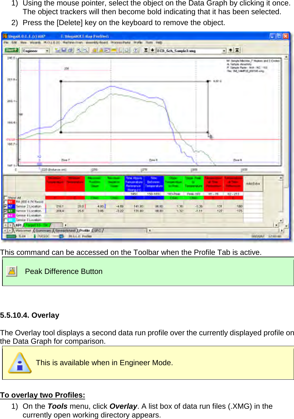       1) Using the mouse pointer, select the object on the Data Graph by clicking it once. The object trackers will then become bold indicating that it has been selected. 2) Press the [Delete] key on the keyboard to remove the object.  This command can be accessed on the Toolbar when the Profile Tab is active.  Peak Difference Button   5.5.10.4. Overlay  The Overlay tool displays a second data run profile over the currently displayed profile on the Data Graph for comparison.  This is available when in Engineer Mode.  To overlay two Profiles: 1) On the Tools menu, click Overlay. A list box of data run files (.XMG) in the currently open working directory appears. 