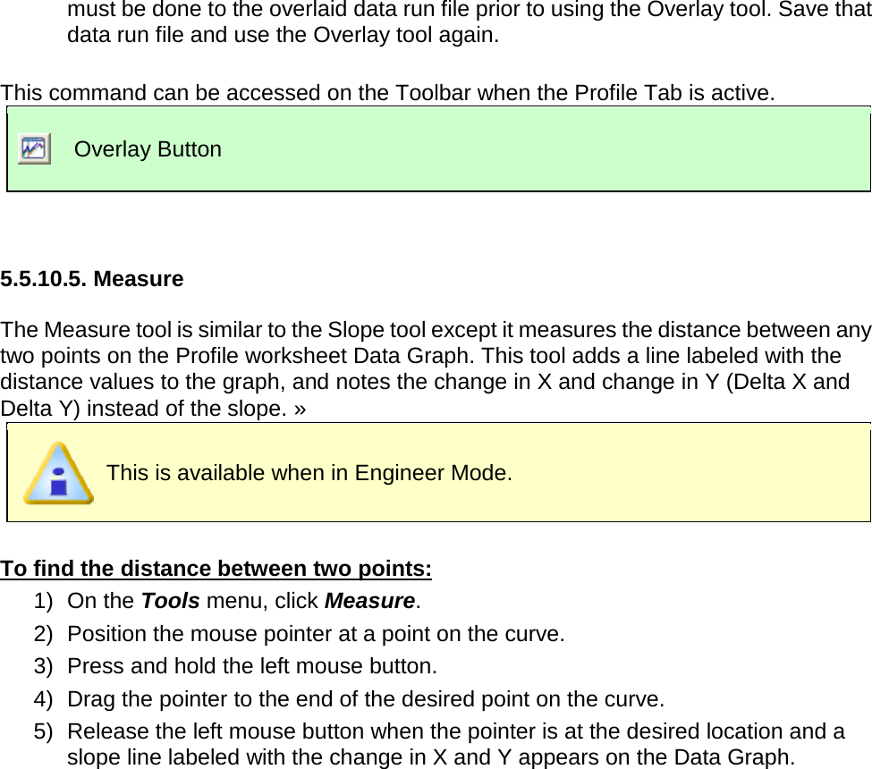       must be done to the overlaid data run file prior to using the Overlay tool. Save that data run file and use the Overlay tool again.  This command can be accessed on the Toolbar when the Profile Tab is active.  Overlay Button   5.5.10.5. Measure  The Measure tool is similar to the Slope tool except it measures the distance between any two points on the Profile worksheet Data Graph. This tool adds a line labeled with the distance values to the graph, and notes the change in X and change in Y (Delta X and Delta Y) instead of the slope. »  This is available when in Engineer Mode.  To find the distance between two points: 1) On the Tools menu, click Measure. 2) Position the mouse pointer at a point on the curve.   3) Press and hold the left mouse button. 4) Drag the pointer to the end of the desired point on the curve. 5) Release the left mouse button when the pointer is at the desired location and a slope line labeled with the change in X and Y appears on the Data Graph. 