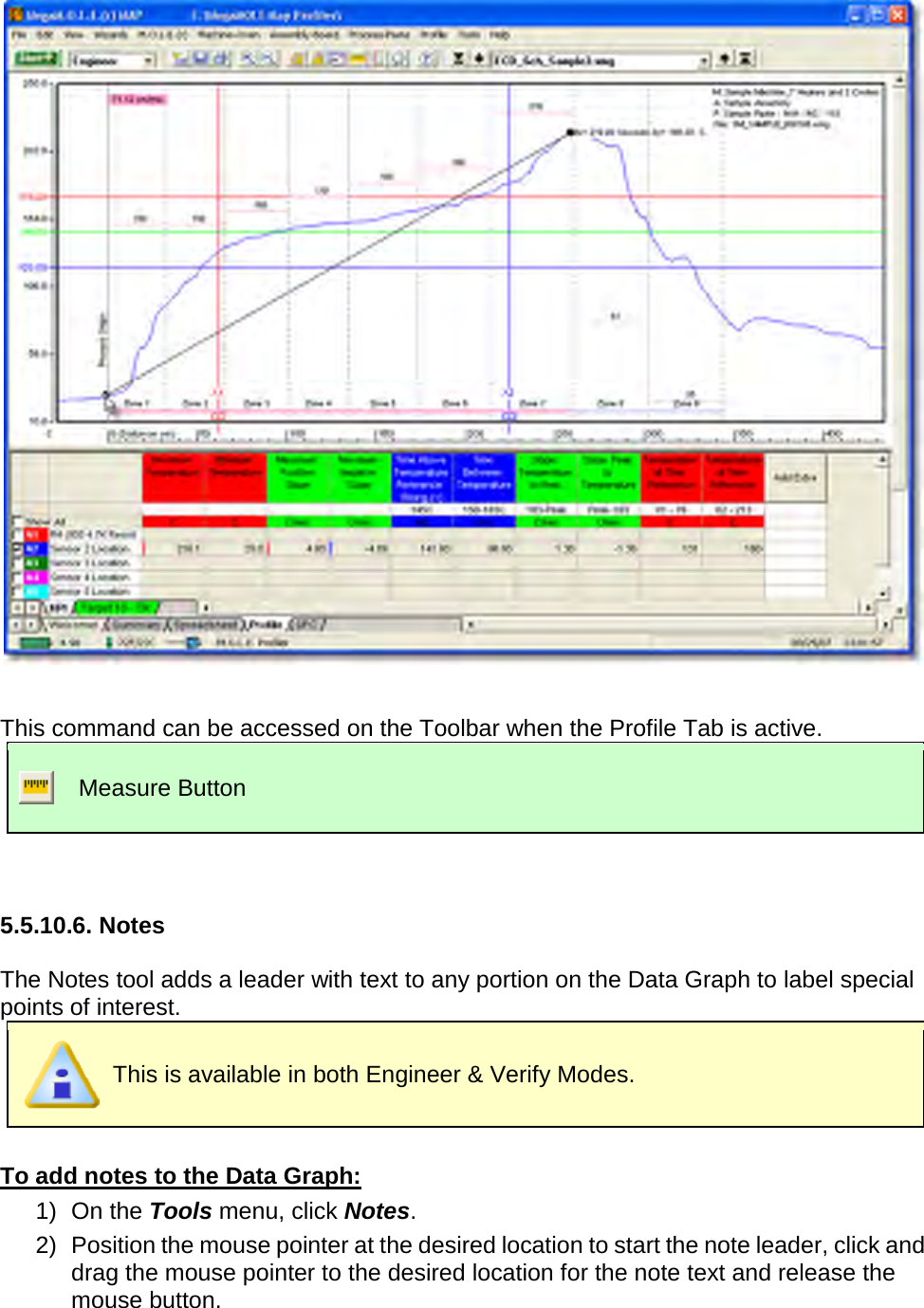          This command can be accessed on the Toolbar when the Profile Tab is active.  Measure Button   5.5.10.6. Notes  The Notes tool adds a leader with text to any portion on the Data Graph to label special points of interest.  This is available in both Engineer &amp; Verify Modes.  To add notes to the Data Graph: 1) On the Tools menu, click Notes. 2) Position the mouse pointer at the desired location to start the note leader, click and drag the mouse pointer to the desired location for the note text and release the mouse button. 