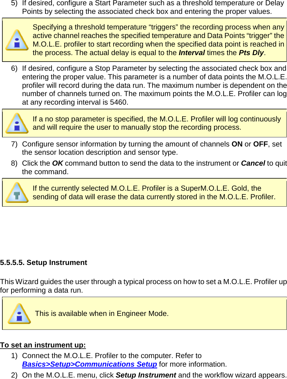       5) If desired, configure a Start Parameter such as a threshold temperature or Delay Points by selecting the associated check box and entering the proper values.  Specifying a threshold temperature “triggers” the recording process when any active channel reaches the specified temperature and Data Points “trigger” the M.O.L.E. profiler to start recording when the specified data point is reached in the process. The actual delay is equal to the Interval times the Pts Dly. 6) If desired, configure a Stop Parameter by selecting the associated check box and entering the proper value. This parameter is a number of data points the M.O.L.E. profiler will record during the data run. The maximum number is dependent on the number of channels turned on. The maximum points the M.O.L.E. Profiler can log at any recording interval is 5460.  If a no stop parameter is specified, the M.O.L.E. Profiler will log continuously and will require the user to manually stop the recording process. 7) Configure sensor information by turning the amount of channels ON or OFF, set the sensor location description and sensor type. 8) Click the OK command button to send the data to the instrument or Cancel to quit the command.  If the currently selected M.O.L.E. Profiler is a SuperM.O.L.E. Gold, the sending of data will erase the data currently stored in the M.O.L.E. Profiler.      5.5.5.5. Setup Instrument  This Wizard guides the user through a typical process on how to set a M.O.L.E. Profiler up for performing a data run.  This is available when in Engineer Mode.  To set an instrument up: 1) Connect the M.O.L.E. Profiler to the computer. Refer to Basics&gt;Setup&gt;Communications Setup for more information. 2) On the M.O.L.E. menu, click Setup Instrument and the workflow wizard appears. 