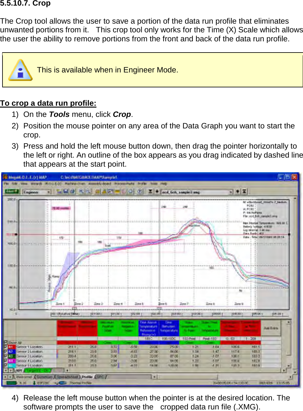         5.5.10.7. Crop  The Crop tool allows the user to save a portion of the data run profile that eliminates unwanted portions from it.    This crop tool only works for the Time (X) Scale which allows the user the ability to remove portions from the front and back of the data run profile.   This is available when in Engineer Mode.  To crop a data run profile: 1) On the Tools menu, click Crop. 2) Position the mouse pointer on any area of the Data Graph you want to start the crop. 3) Press and hold the left mouse button down, then drag the pointer horizontally to the left or right. An outline of the box appears as you drag indicated by dashed line that appears at the start point.  4) Release the left mouse button when the pointer is at the desired location. The software prompts the user to save the    cropped data run file (.XMG). 