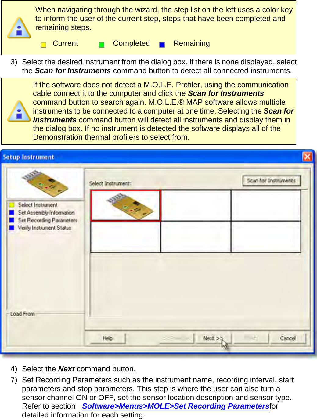        When navigating through the wizard, the step list on the left uses a color key to inform the user of the current step, steps that have been completed and remaining steps.  Current  Completed  Remaining  3) Select the desired instrument from the dialog box. If there is none displayed, select the Scan for Instruments command button to detect all connected instruments.  If the software does not detect a M.O.L.E. Profiler, using the communication cable connect it to the computer and click the Scan for Instruments command button to search again. M.O.L.E.® MAP software allows multiple instruments to be connected to a computer at one time. Selecting the Scan for Instruments command button will detect all instruments and display them in the dialog box. If no instrument is detected the software displays all of the Demonstration thermal profilers to select from.  4) Select the Next command button. 7) Set Recording Parameters such as the instrument name, recording interval, start parameters and stop parameters. This step is where the user can also turn a sensor channel ON or OFF, set the sensor location description and sensor type. Refer to section  Software&gt;Menus&gt;MOLE&gt;Set Recording Parametersfor detailed information for each setting. 