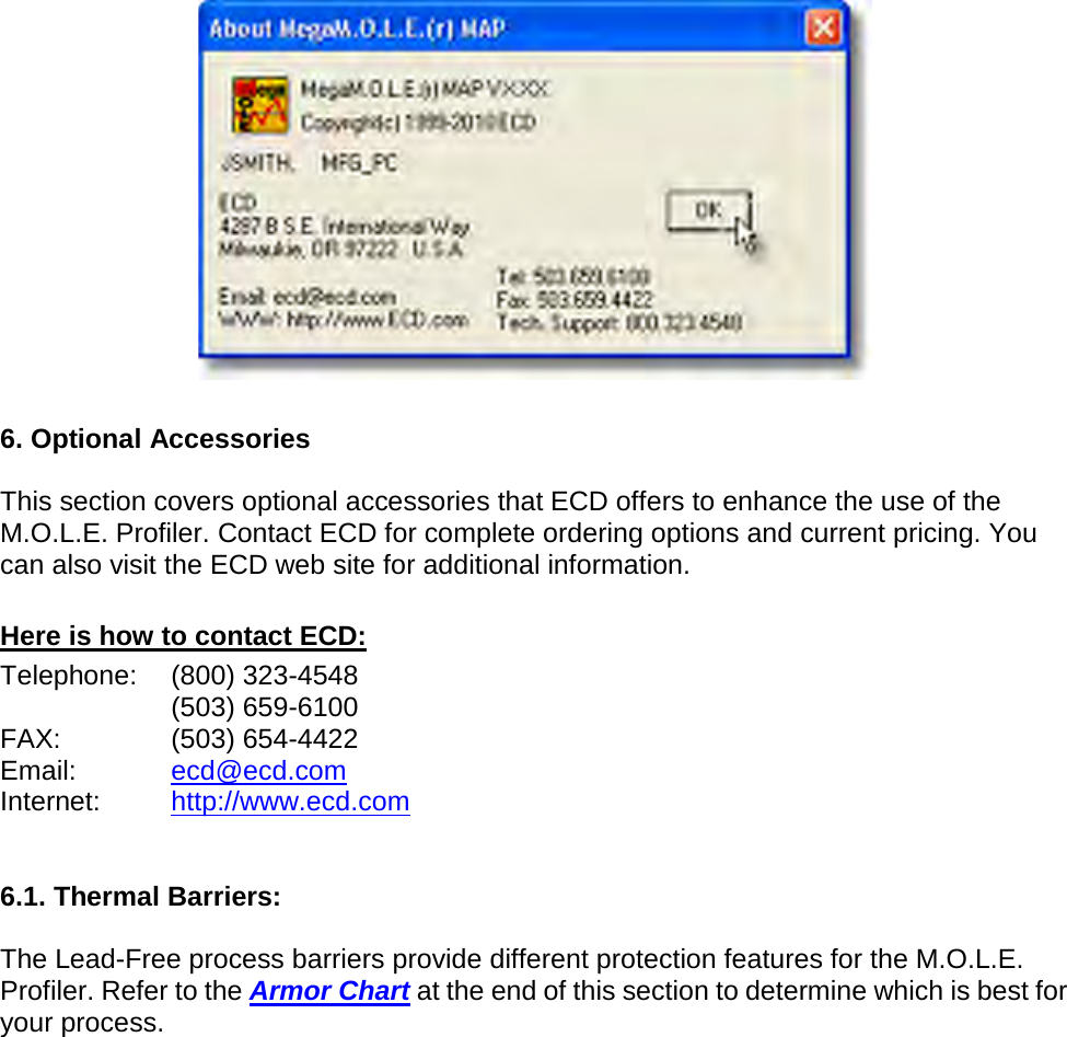         6. Optional Accessories  This section covers optional accessories that ECD offers to enhance the use of the M.O.L.E. Profiler. Contact ECD for complete ordering options and current pricing. You can also visit the ECD web site for additional information.  Here is how to contact ECD: Telephone: (800) 323-4548  (503) 659-6100 FAX: (503) 654-4422 Email: ecd@ecd.com Internet: http://www.ecd.com   6.1. Thermal Barriers:  The Lead-Free process barriers provide different protection features for the M.O.L.E. Profiler. Refer to the Armor Chart at the end of this section to determine which is best for your process. 