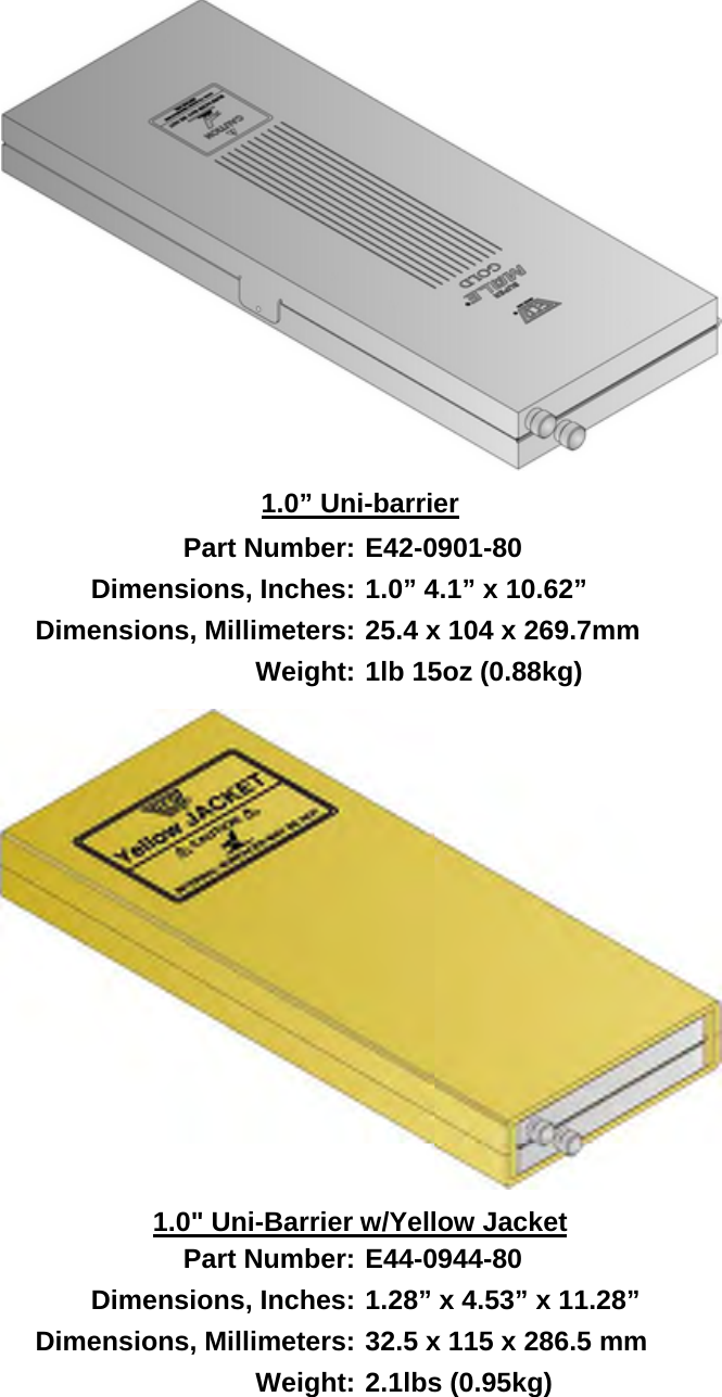        1.0” Uni-barrier Part Number: E42-0901-80 Dimensions, Inches: 1.0” 4.1” x 10.62” Dimensions, Millimeters: 25.4 x 104 x 269.7mm Weight: 1lb 15oz (0.88kg)  1.0&quot; Uni-Barrier w/Yellow Jacket Part Number: E44-0944-80 Dimensions, Inches: 1.28” x 4.53” x 11.28” Dimensions, Millimeters: 32.5 x 115 x 286.5 mm Weight: 2.1lbs (0.95kg)  