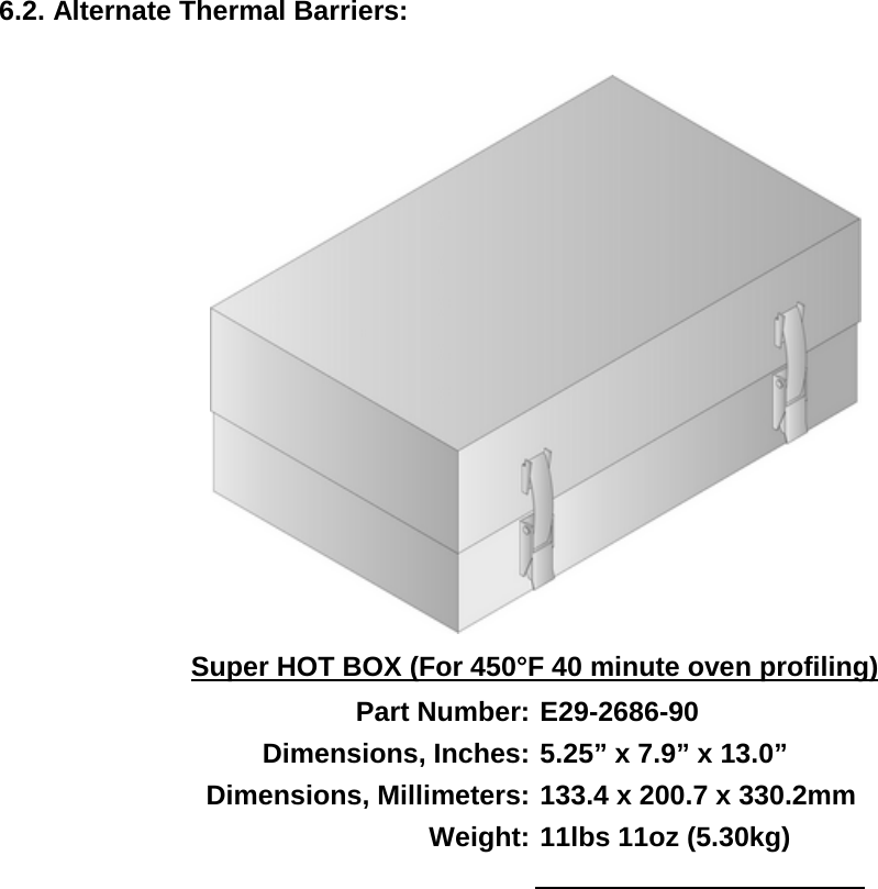         6.2. Alternate Thermal Barriers:   Super HOT BOX (For 450°F 40 minute oven profiling) Part Number: E29-2686-90 Dimensions, Inches: 5.25” x 7.9” x 13.0” Dimensions, Millimeters: 133.4 x 200.7 x 330.2mm Weight: 11lbs 11oz (5.30kg)   