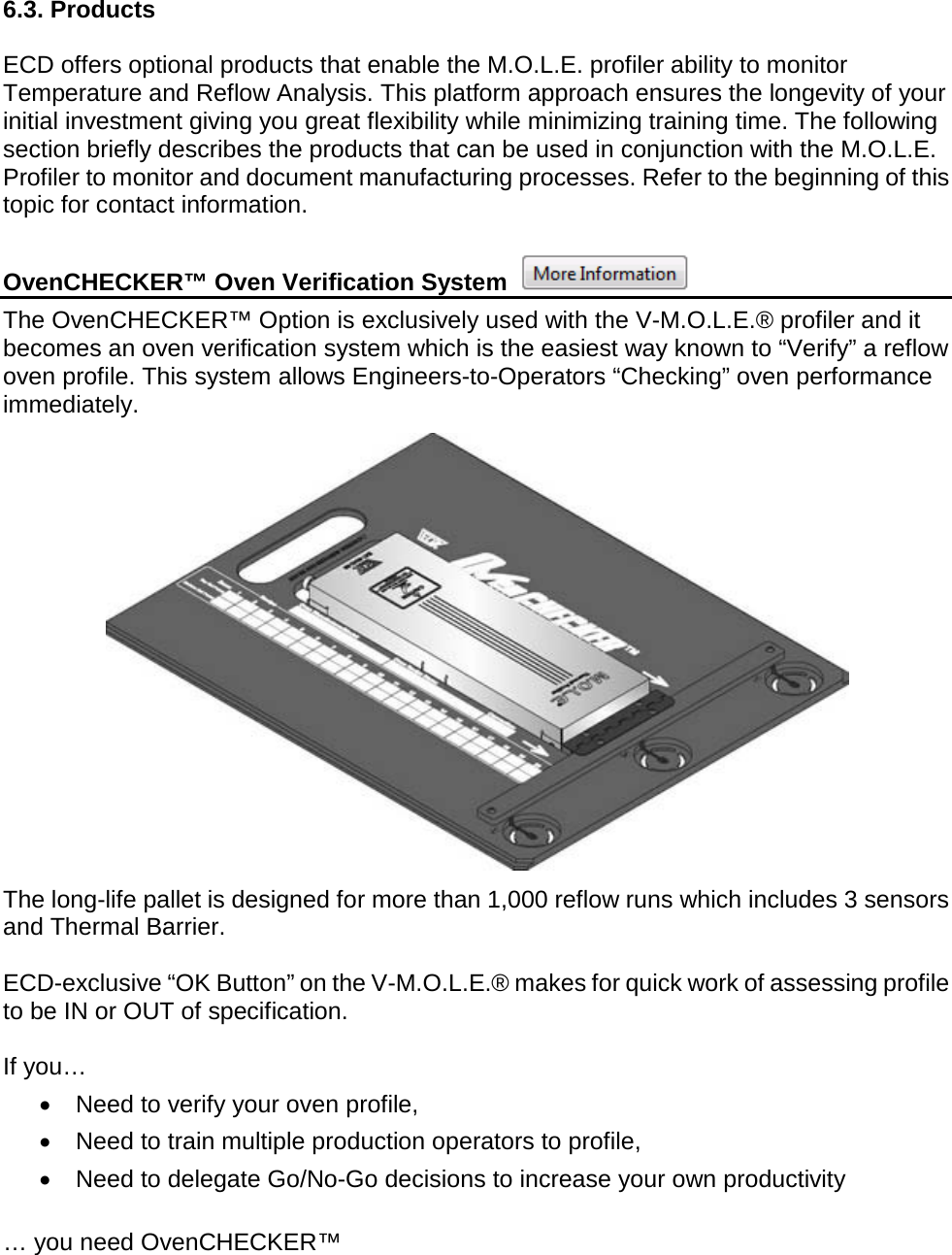         6.3. Products  ECD offers optional products that enable the M.O.L.E. profiler ability to monitor Temperature and Reflow Analysis. This platform approach ensures the longevity of your initial investment giving you great flexibility while minimizing training time. The following section briefly describes the products that can be used in conjunction with the M.O.L.E. Profiler to monitor and document manufacturing processes. Refer to the beginning of this topic for contact information.  OvenCHECKER™ Oven Verification System   The OvenCHECKER™ Option is exclusively used with the V-M.O.L.E.® profiler and it becomes an oven verification system which is the easiest way known to “Verify” a reflow oven profile. This system allows Engineers-to-Operators “Checking” oven performance immediately.    The long-life pallet is designed for more than 1,000 reflow runs which includes 3 sensors and Thermal Barrier.  ECD-exclusive “OK Button” on the V-M.O.L.E.® makes for quick work of assessing profile to be IN or OUT of specification.   If you… •  Need to verify your oven profile,     •  Need to train multiple production operators to profile,  •  Need to delegate Go/No-Go decisions to increase your own productivity  … you need OvenCHECKER™  