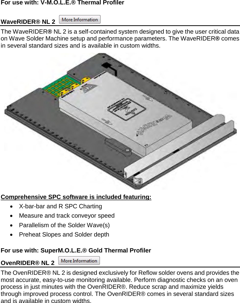       For use with: V-M.O.L.E.® Thermal Profiler  WaveRIDER® NL 2   The WaveRIDER® NL 2 is a self-contained system designed to give the user critical data on Wave Solder Machine setup and performance parameters. The WaveRIDER® comes in several standard sizes and is available in custom widths.  Comprehensive SPC software is included featuring: •  X-bar-bar and R SPC Charting •  Measure and track conveyor speed •  Parallelism of the Solder Wave(s) •  Preheat Slopes and Solder depth  For use with: SuperM.O.L.E.® Gold Thermal Profiler OvenRIDER® NL 2   The OvenRIDER® NL 2 is designed exclusively for Reflow solder ovens and provides the most accurate, easy-to-use monitoring available. Perform diagnostic checks on an oven process in just minutes with the OvenRIDER®. Reduce scrap and maximize yields through improved process control. The OvenRIDER® comes in several standard sizes and is available in custom widths. 