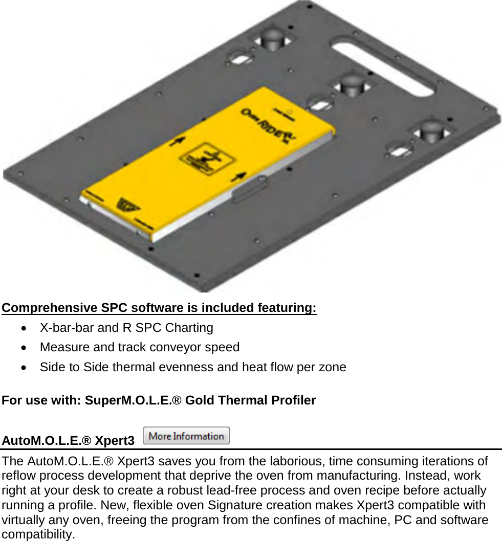        Comprehensive SPC software is included featuring: •  X-bar-bar and R SPC Charting •  Measure and track conveyor speed •  Side to Side thermal evenness and heat flow per zone  For use with: SuperM.O.L.E.® Gold Thermal Profiler  AutoM.O.L.E.® Xpert3   The AutoM.O.L.E.® Xpert3 saves you from the laborious, time consuming iterations of reflow process development that deprive the oven from manufacturing. Instead, work right at your desk to create a robust lead-free process and oven recipe before actually running a profile. New, flexible oven Signature creation makes Xpert3 compatible with virtually any oven, freeing the program from the confines of machine, PC and software compatibility. 