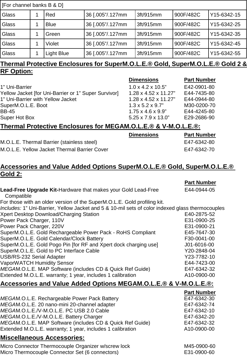       [For channel banks B &amp; D] Glass 1 Red 36 [.005”/.127mm 3ft/915mm 900F/482C Y15-6342-15 Glass 1 Blue 36 [.005”/.127mm 3ft/915mm 900F/482C Y15-6342-25 Glass 1 Green 36 [.005”/.127mm 3ft/915mm 900F/482C Y15-6342-35 Glass 1 Violet 36 [.005”/.127mm 3ft/915mm 900F/482C Y15-6342-45 Glass 1 Light Blue 36 [.005”/.127mm 3ft/915mm 900F/482C Y15-6342-55 Thermal Protective Enclosures for SuperM.O.L.E.® Gold, SuperM.O.L.E.® Gold 2 &amp; RF Option:  Dimensions Part Number 1” Uni-Barrier 1.0 x 4.2 x 10.5” E42-0901-80 Yellow Jacket [for Uni-Barrier or 1” Super Survivor] 1.28 x 4.52 x 11.27” E44-7435-80 1” Uni-Barrier with Yellow Jacket 1.28 x 4.52 x 11.27” E44-0944-80 SuperM.O.L.E. Boot 1.3 x 5.2 x 9.7” M30-0200-70 BB-45 1.75 x 4.6 x 9.9” E44-4245-80 Super Hot Box 5.25 x 7.9 x 13.0” E29-2686-90 Thermal Protective Enclosures for MEGAM.O.L.E.® &amp; V-M.O.L.E.®:  Dimensions Part Number M.O.L.E. Thermal Barrier (stainless steel)  E47-6342-80 M.O.L.E. Yellow Jacket Thermal Barrier Cover  E47-6342-70  Accessories and Value Added Options SuperM.O.L.E.® Gold, SuperM.O.L.E.® Gold 2:  Part Number Lead-Free Upgrade Kit-Hardware that makes your Gold Lead-Free Compatible E44-0944-05 For those with an older version of the SuperM.O.L.E. Gold profiling kit. Includes: 1” Uni-Barrier, Yellow Jacket and 5 &amp; 10-mil sets of color indexed glass thermocouples Xpert Desktop Download/Charging Station E40-2875-52 Power Pack Charger, 110V E31-0900-25 Power Pack Charger, 220V E31-0900-21 SuperM.O.L.E. Gold Rechargeable Power Pack - RoHS Compliant E45-7647-30 SuperM.O.L.E. Gold Calendar/Clock Battery F30-0041-00 SuperM.O.L.E. Gold Pogo Pin [for RF and Xpert dock charging use] J01-6016-00 SuperM.O.L.E. Gold to PC Interface Cable Y20-2848-04 USB/RS-232 Serial Adapter Y23-7782-10 VaporWATCH Humidity Sensor E44-7423-00 MEGAM.O.L.E. MAP Software (includes CD &amp; Quick Ref Guide) E47-6342-32 Extended M.O.L.E. warranty; 1 year, includes 1 calibration A10-0900-00 Accessories and Value Added Options MEGAM.O.L.E.® &amp; V-M.O.L.E.®:  Part Number MEGAM.O.L.E. Rechargeable Power Pack Battery E47-6342-30 MEGAM.O.L.E. 20 nano-mini 20-channel adapter E47-6342-74 MEGAM.O.L.E./V-M.O.L.E. PC USB 2.0 Cable E47-6342-10 MEGAM.O.L.E./V-M.O.L.E. Battery Charger E47-6342-20 MEGAM.O.L.E. MAP Software (includes CD &amp; Quick Ref Guide) E47-6342-32 Extended M.O.L.E. warranty; 1 year, includes 1 calibration A10-0900-00 Miscellaneous Accessories: Micro Connector Thermocouple Organizer w/screw lock M45-0900-60 Micro Thermocouple Connector Set (6 connectors) E31-0900-60 